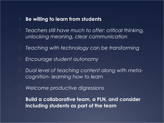  Be willing to learn from students
 Teachers still have much to offer: critical thinking,
unlocking meaning, clear communication
 Teaching with technology can be transforming
 Encourage student autonomy
 Dual level of teaching content along with meta-
cognition- learning how to learn
 Welcome productive digressions
 Build a collaborative team, a PLN, and consider
including students as part of the team
 