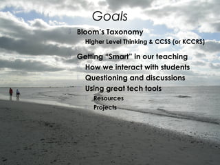 Goals
 Bloom’s Taxonomy
 Higher Level Thinking & CCSS (or KCCRS)
 Getting “Smart” in our teaching
 How we interact with students
 Questioning and discussions
 Using great tech tools
 Resources
 Projects
 