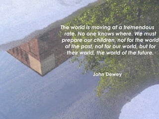 The world is moving at a tremendous
rate. No one knows where. We must
prepare our children, not for the world
of the past, not for our world, but for
their world, the world of the future.
John Dewey
 