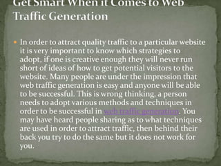 In order to attract quality traffic to a particular website it is very important to know which strategies to adopt, if one is creative enough they will never run short of ideas of how to get potential visitors to the website. Many people are under the impression that web traffic generation is easy and anyone will be able to be successful. This is wrong thinking, a person needs to adopt various methods and techniques in order to be successful in web traffic generation. You may have heard people sharing as to what techniques are used in order to attract traffic, then behind their back you try to do the same but it does not work for you.  Get Smart When it Comes to Web Traffic Generation 