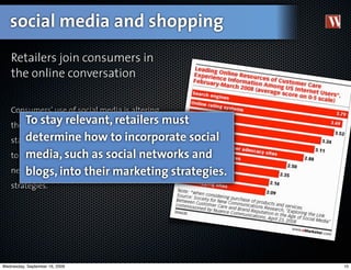 social media and shopping
   Retailers join consumers in
   the online conversation

   Consumers' use of social media is altering
   the way stay relevant, decisions. To
       To they make purchase retailers         must
   staydetermine how determine how
        relevant, retailers must to incorporate social
        media, such as social networks and
   to incorporate social media, such as social
   networks andinto into their marketing
        blogs, blogs, their marketing strategies.
   strategies.




Wednesday, September 16, 2009                            10
 