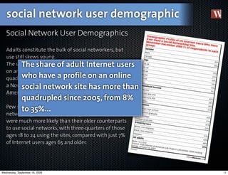 social network user demographic
   Social Network User Demographics

   Adults constitute the bulk of social networkers, but
   use still skews young.
          The share of adult Internet users
   The share of adult Internet users who have a profile
   on an online social network site has more than
   quadrupled since 2005, from 8% to on an online
          who have a profile 35%, according to
   a November–December 2008 Pew Internet &
          social network site has more than
   American Life Project survey. 
         quadrupled since 2005, from 8%
   Pew said adults still make up the bulk of social
         to 35%...
   networking site users. But younger online adults
   were much more likely than their older counterparts
   to use social networks, with three-quarters of those
   ages 18 to 24 using the sites, compared with just 7%
   of Internet users ages 65 and older.




Wednesday, September 16, 2009                             11
 