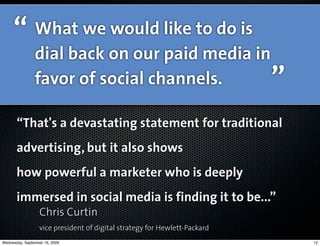 “ What we would like to do is
                dial back on our paid media in
                favor of social channels.                                  ”
       “That's a devastating statement for traditional
       advertising, but it also shows
       how powerful a marketer who is deeply
       immersed in social media is finding it to be...”
                  Chris Curtin
                  vice president of digital strategy for Hewlett-Packard
Wednesday, September 16, 2009                                                  12
 