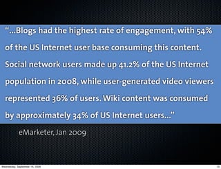 “...Blogs had the highest rate of engagement, with 54%
  of the US Internet user base consuming this content.
  Social network users made up 41.2% of the US Internet
  population in 2008, while user-generated video viewers
  represented 36% of users. Wiki content was consumed
  by approximately 34% of US Internet users...”
            eMarketer, Jan 2009



Wednesday, September 16, 2009                              13
 