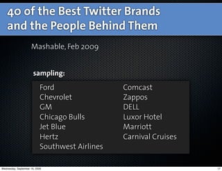 40 of the Best Twitter Brands
    and the People Behind Them
                     Mashable, Feb 2009


                       sampling:
                            Ford                 Comcast
                            Chevrolet            Zappos
                            GM                   DELL
                            Chicago Bulls        Luxor Hotel
                            Jet Blue             Marriott
                            Hertz                Carnival Cruises
                            Southwest Airlines

Wednesday, September 16, 2009                                       17
 