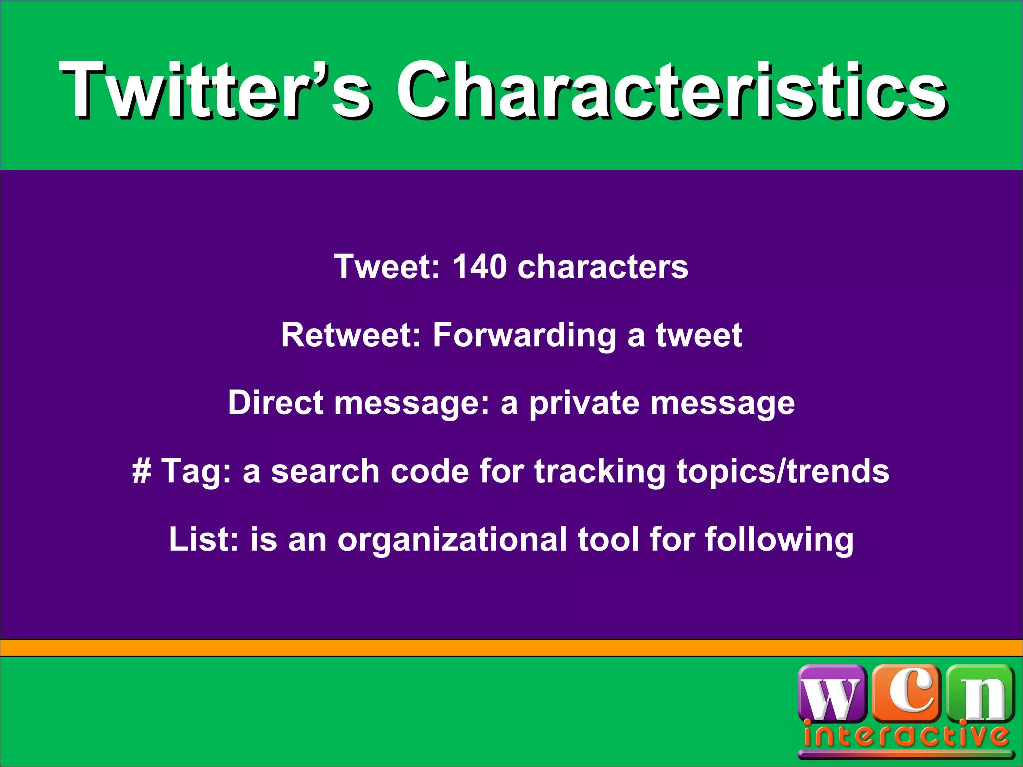 Twitter’s Characteristics Tweet: 140 characters Direct message: a private message Retweet: Forwarding a tweet # Tag: a search code for tracking topics/trends List: is an organizational tool for following 