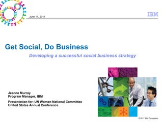June 11, 2011




Get Social, Do Business
            Developing a successful social business strategy




Jeanne Murray
Program Manager, IBM
Presentation for: UN Women National Committee
United States Annual Conference



                                                               © 2011 IBM Corporation
 