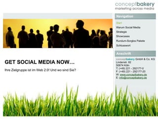 Navigation
                                                   Start
                                                   Warum Social Media
                                                   Strategie
                                                   Showcases
                                                   Rundum-Sorglos Pakete
                                                   Schlusswort


                                                   Anschrift
                                                   conceptbakery GmbH & Co. KG
GET SOCIAL MEDIA NOW…                              Lindenstr. 82
                                                   50674 Köln
                                                   T: (+49) 221 - 292177-0
Ihre Zielgruppe ist im Web 2.0! Und wo sind Sie?   F: (+49) 221 - 292177-20
                                                   W: www.conceptbakery.de
                                                   E: info@conceptbakery.de
 