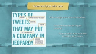 Tweet and post with care

Make intelligent and informed decisions.

Act in the best interest of your
company.
If you wouldn’t want your boss
to read it, don’t post it.

 