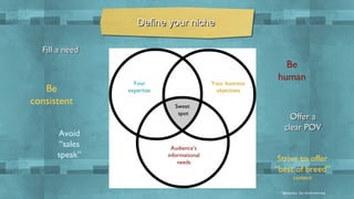 Define your niche
Fill a need

Be
consistent
Avoid
“sales
speak”

Your
expertise

Your business
objectives
Sweet
spot

Audience’s
informational
needs

Be
human

Offer a
clear POV
Strive to offer
“best of breed”
content
* @joepulizzi, Epic Content Marketing

 