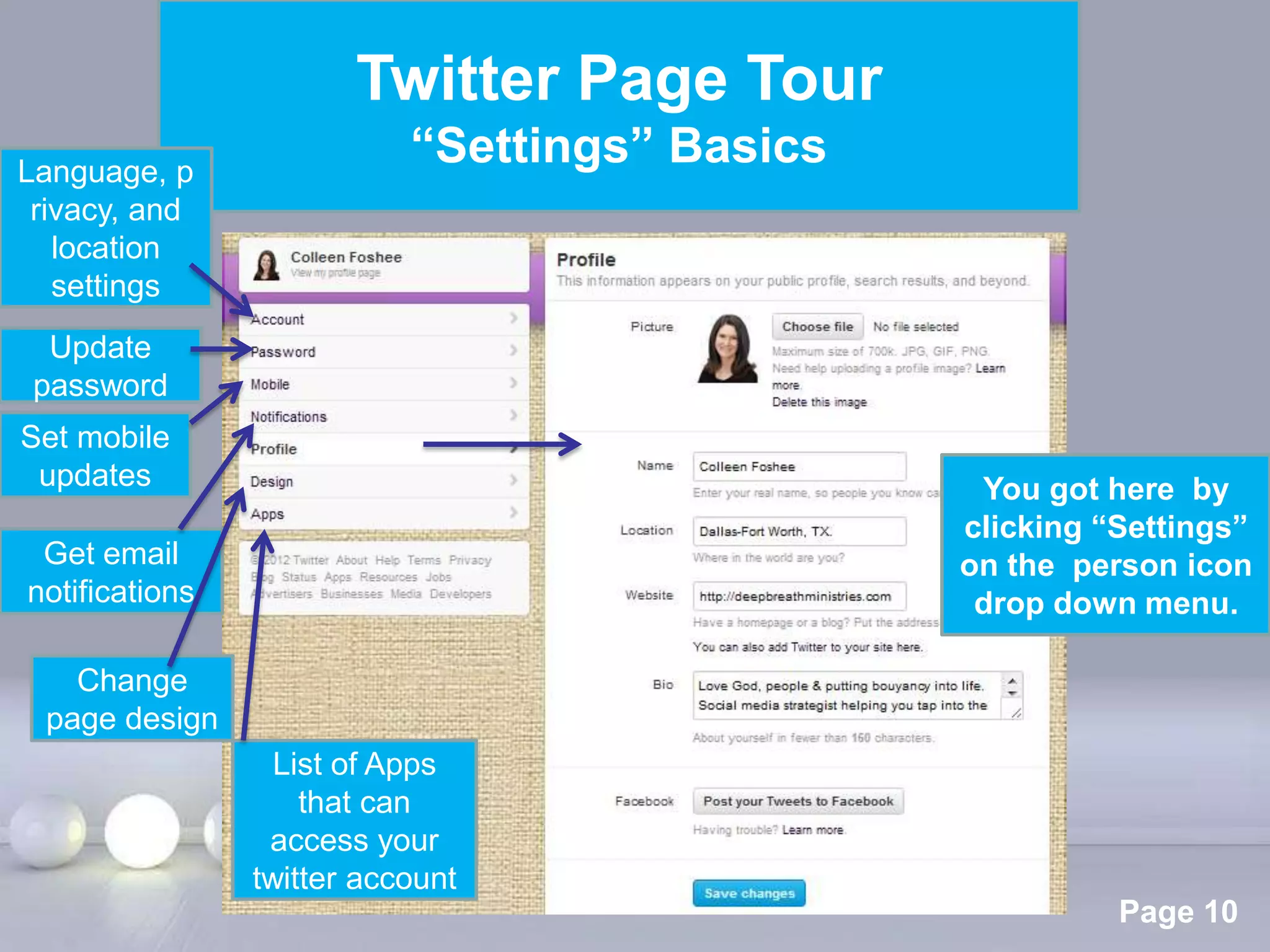 Twitter Page Tour
Language, p
                          “Settings” Basics
 rivacy, and
   location
   settings
  Update
 password
Set mobile
 updates                                                You got here by
                                                       clicking “Settings”
 Get email                                             on the person icon
notifications                                           drop down menu.

   Change
 page design
                  List of Apps
                    that can
                 access your
                twitter account Powerpoint Templates
                                                                 Page 10
 