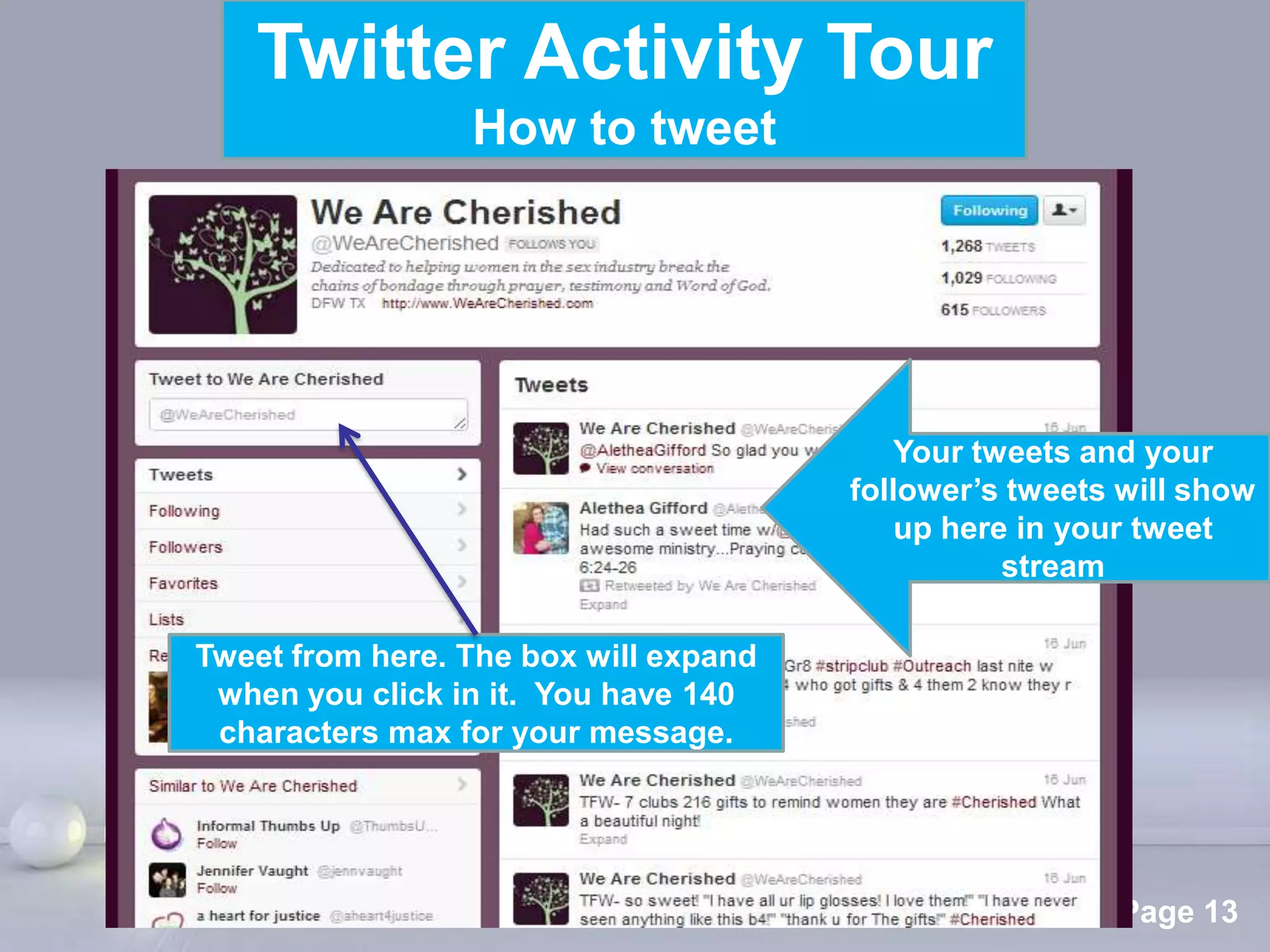 Twitter Activity Tour
                 How to tweet




                                            Your tweets and your
                                         follower’s tweets will show
                                             up here in your tweet
                                                    stream

Tweet from here. The box will expand
 when you click in it. You have 140
 characters max for your message.




                  Powerpoint Templates
                                                          Page 13
 