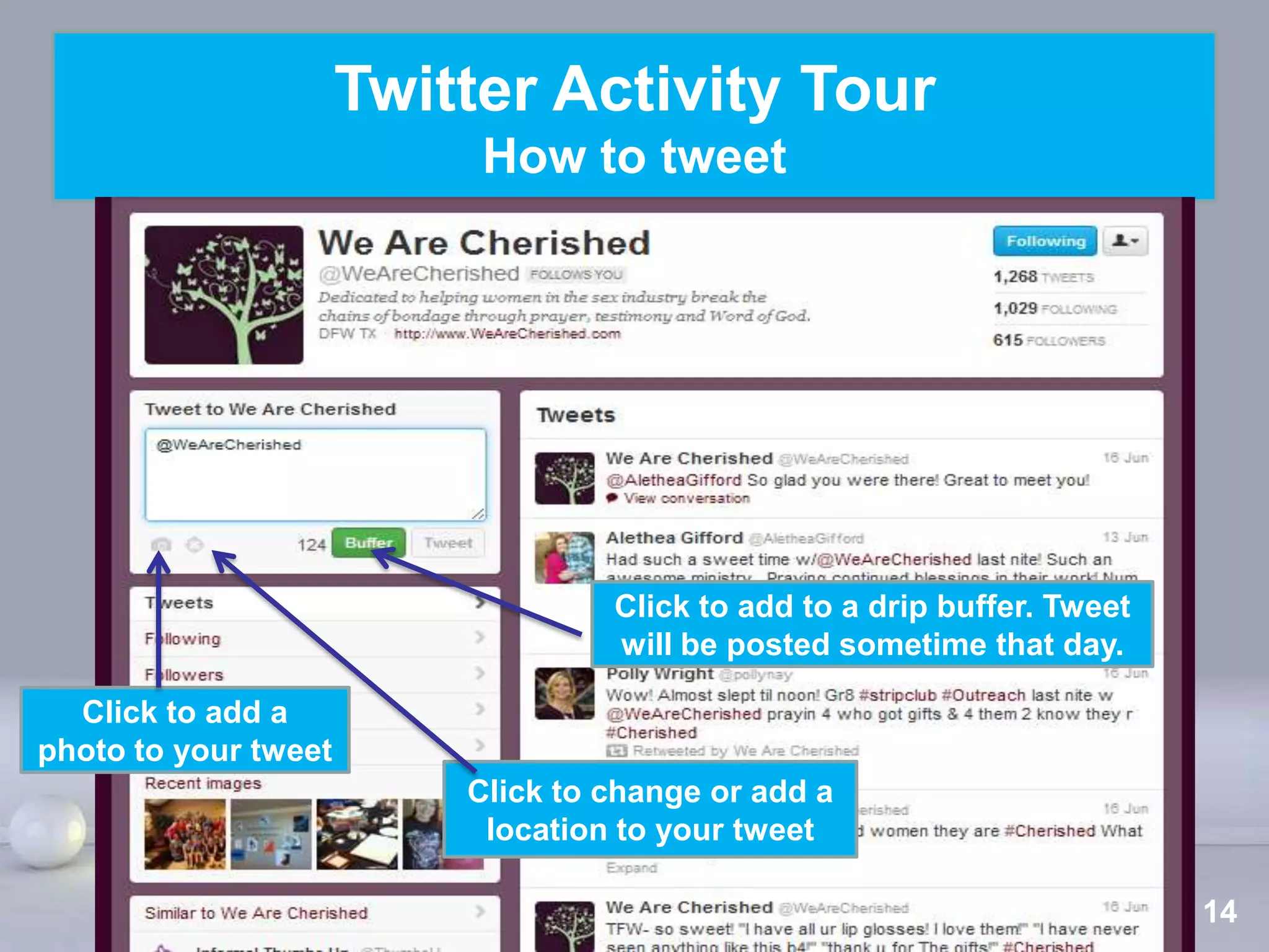 Twitter Activity Tour
                           How to tweet




                                   Click to add to a drip buffer. Tweet
                                   will be posted sometime that day.

  Click to add a
photo to your tweet
                          Click to change or add a
                           location to your tweet
                           Powerpoint Templates
                                                                      Page 14
 
