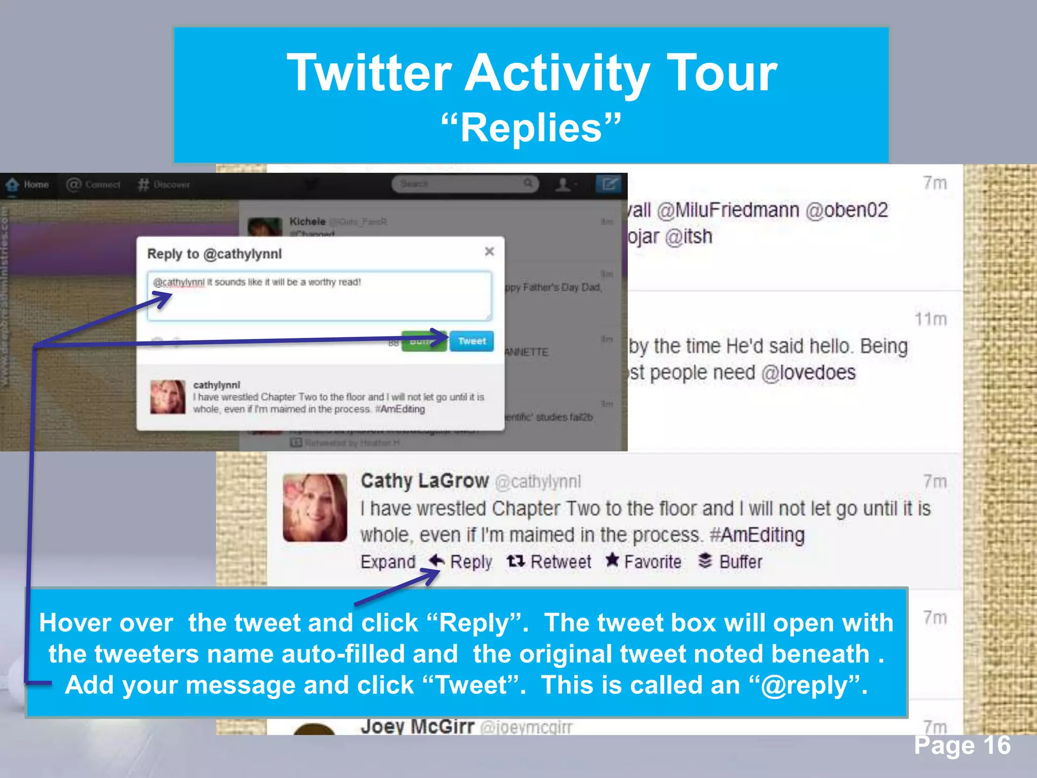 Twitter Activity Tour
                                “Replies”




Hover over the tweet and click “Reply”. The tweet box will open with
 the tweeters name auto-filled and the original tweet noted beneath .
  Add your message and click “Tweet”. This is called an “@reply”.
                            Powerpoint Templates
                                                                        Page 16
 