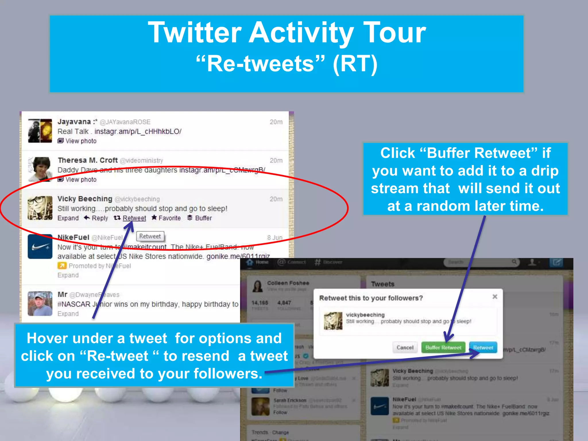 Twitter Activity Tour
                        “Re-tweets” (RT)


                                                    Click “Buffer Retweet” if
                                                   you want to add it to a drip
                                                   stream that will send it out
                                                      at a random later time.




 Hover under a tweet for options and
click on “Re-tweet “ to resend a tweet
    you received to your followers.

                            Powerpoint Templates
                                                                        Page 18
 
