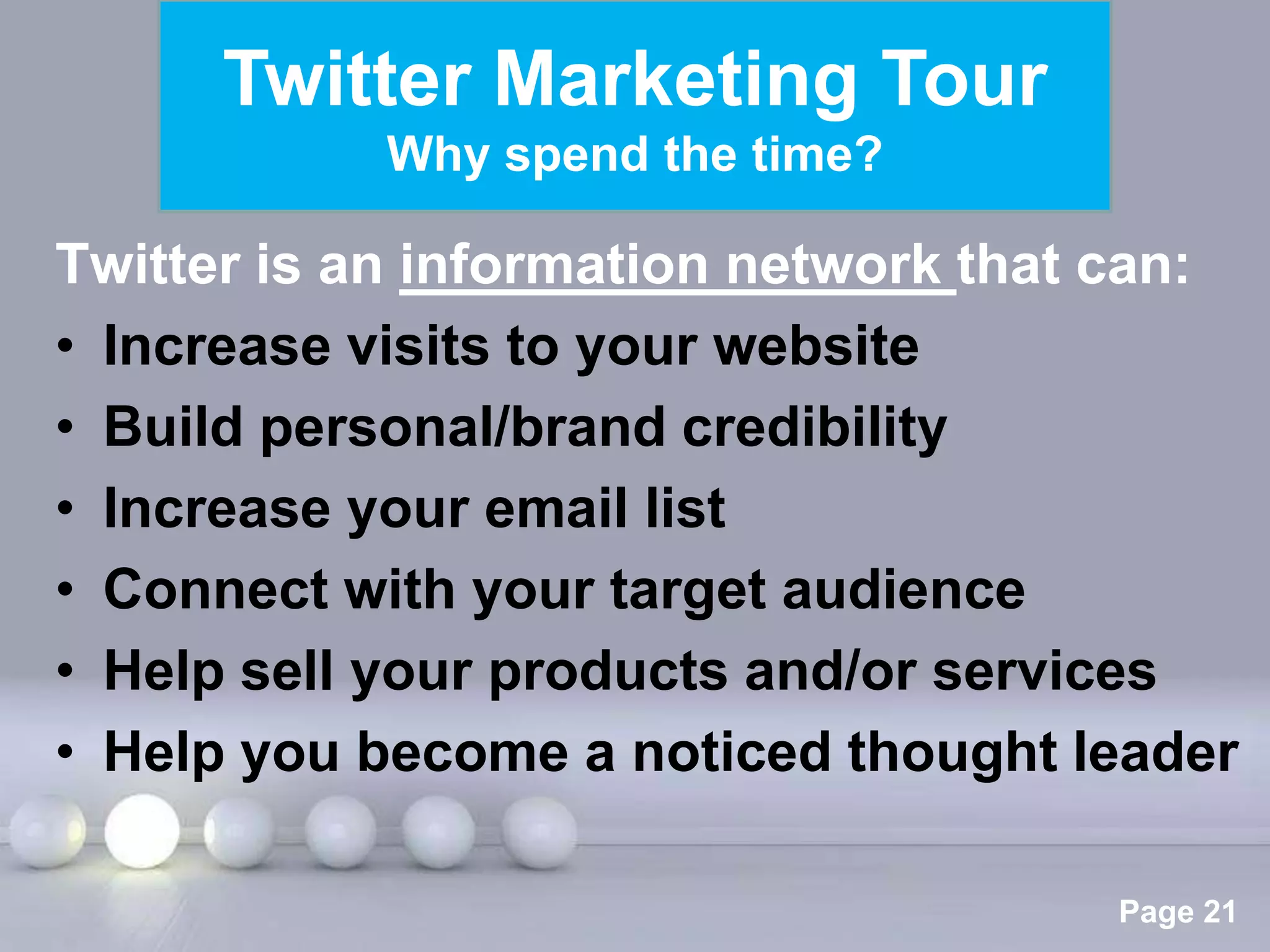 Twitter Marketing Tour
            Why spend the time?

Twitter is an information network that can:
• Increase visits to your website
• Build personal/brand credibility
• Increase your email list
• Connect with your target audience
• Help sell your products and/or services
• Help you become a noticed thought leader

               Powerpoint Templates
                                      Page 21
 