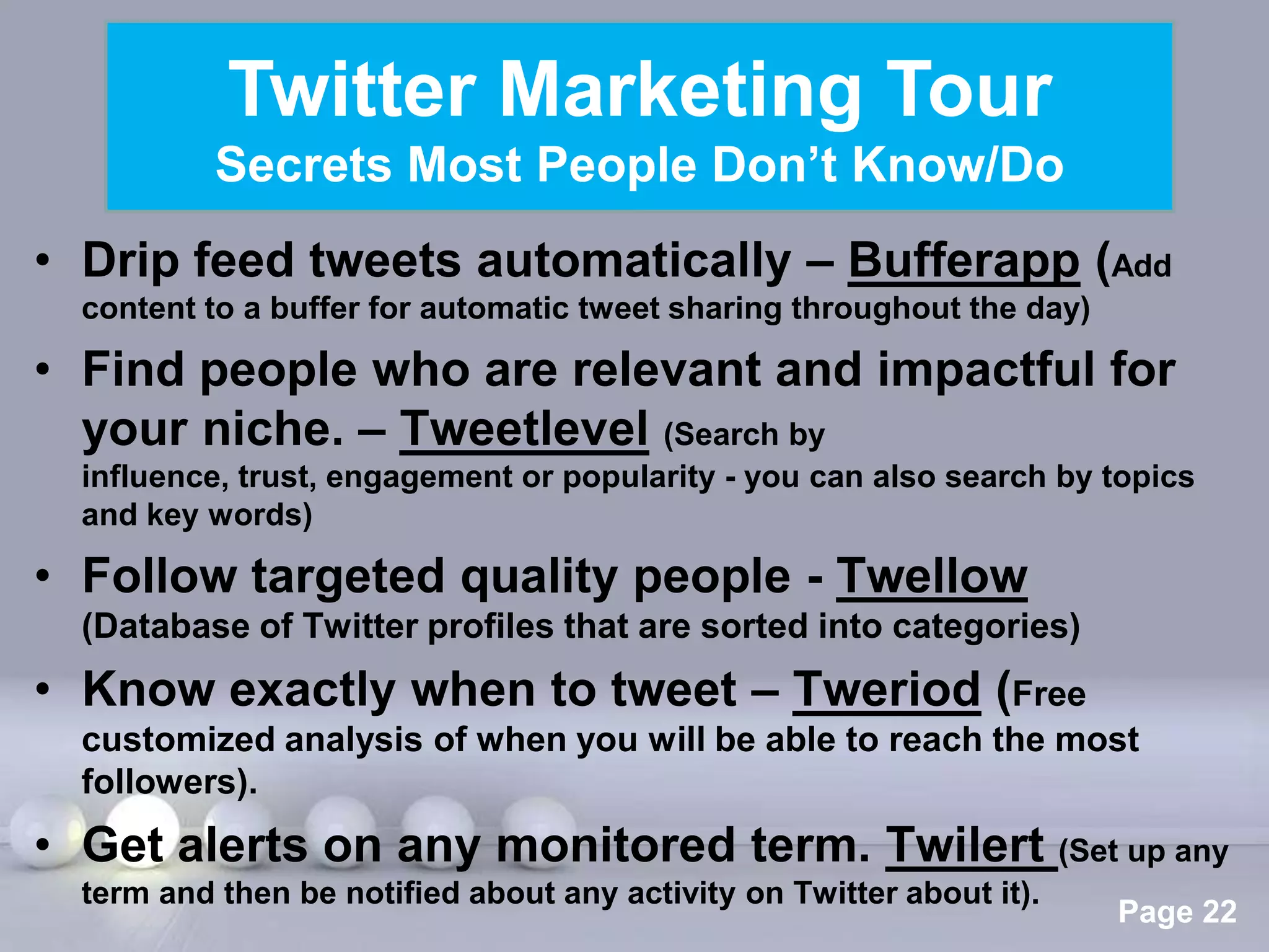 Twitter Marketing Tour
           Secrets Most People Don’t Know/Do
• Drip feed tweets automatically – Bufferapp (Add
  content to a buffer for automatic tweet sharing throughout the day)

• Find people who are relevant and impactful for
  your niche. – Tweetlevel (Search by
  influence, trust, engagement or popularity - you can also search by topics
  and key words)

• Follow targeted quality people - Twellow
  (Database of Twitter profiles that are sorted into categories)
• Know exactly when to tweet – Tweriod (Free
  customized analysis of when you will be able to reach the most
  followers).
• Get alerts on any monitored term. Twilert (Set up any
                            Powerpoint Templates
  term and then be notified about any activity on Twitter about it).
                                                                        Page 22
 