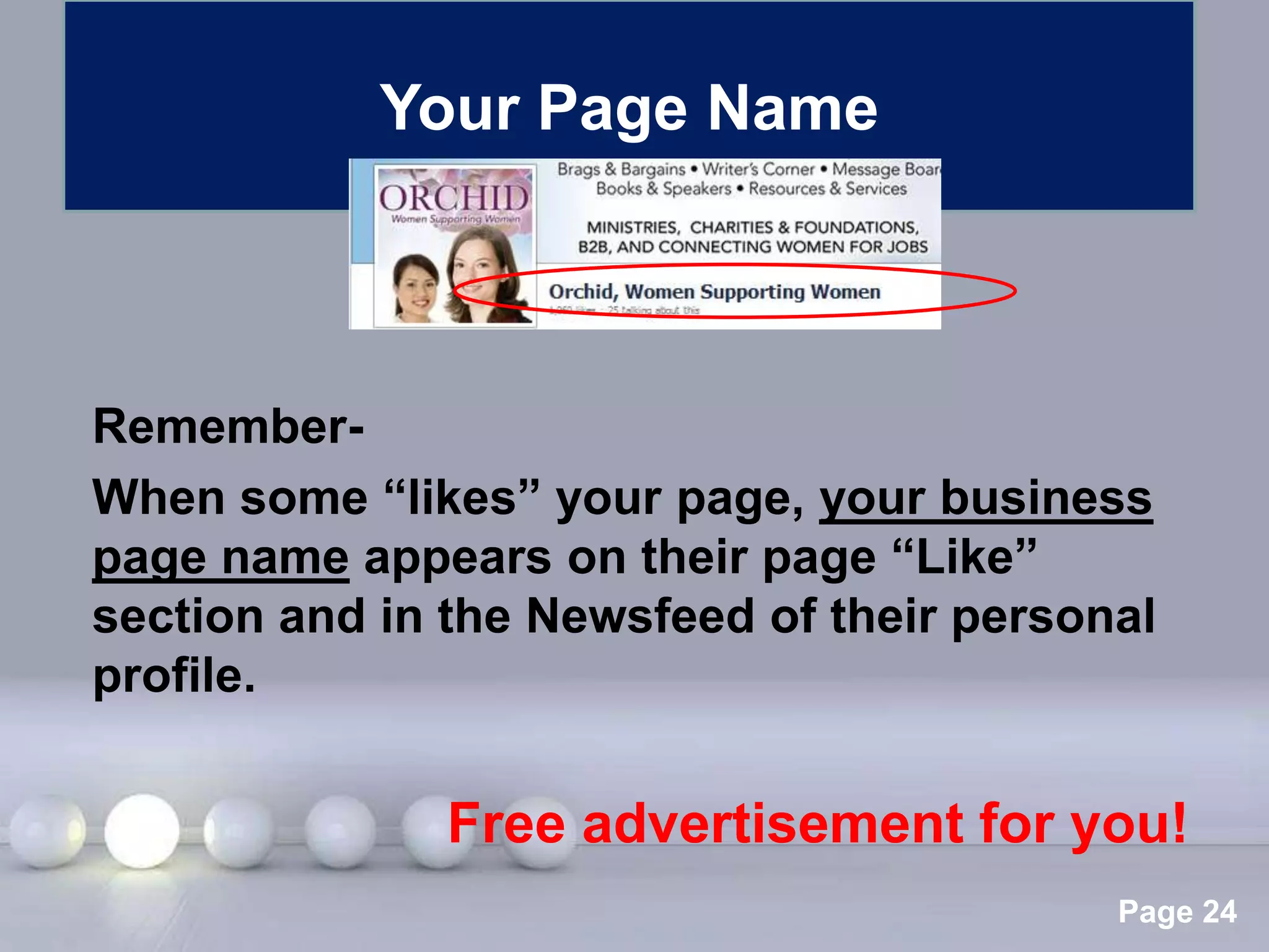 Your Page Name



Remember-
When some “likes” your page, your business
page name appears on their page “Like”
section and in the Newsfeed of their personal
profile.


               Free advertisement for you!
                Powerpoint Templates
                                           Page 24
 