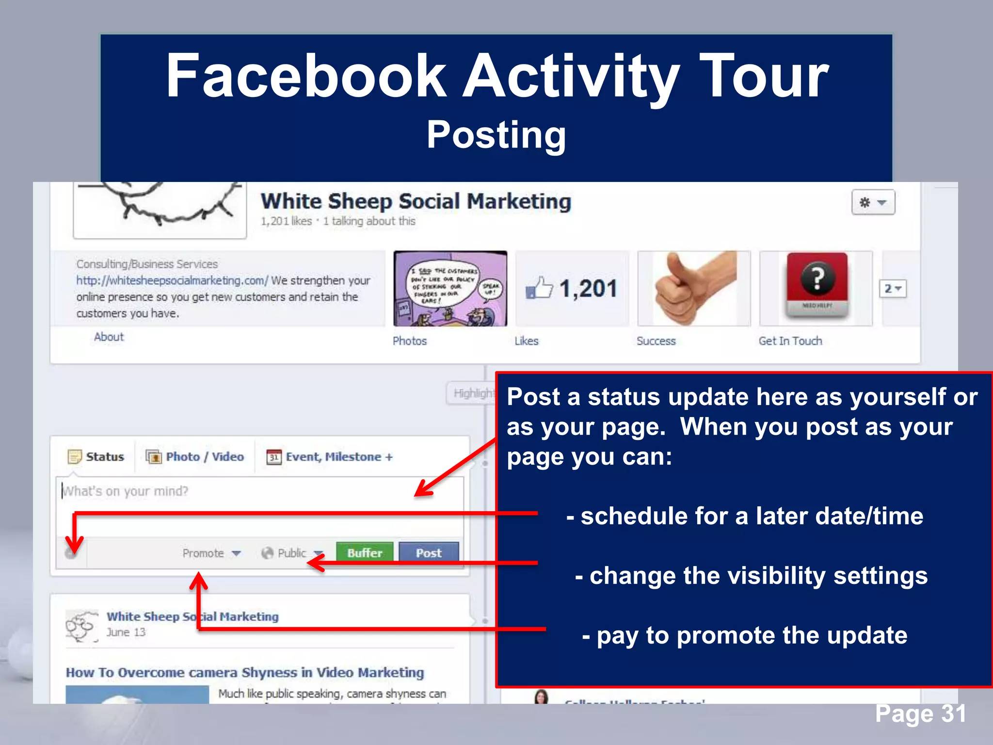 Facebook Activity Tour
          Posting




                Post a status update here as yourself or
                as your page. When you post as your
                page you can:

                     - schedule for a later date/time

                      - change the visibility settings

                       - pay to promote the update

      Powerpoint Templates
                                                 Page 31
 
