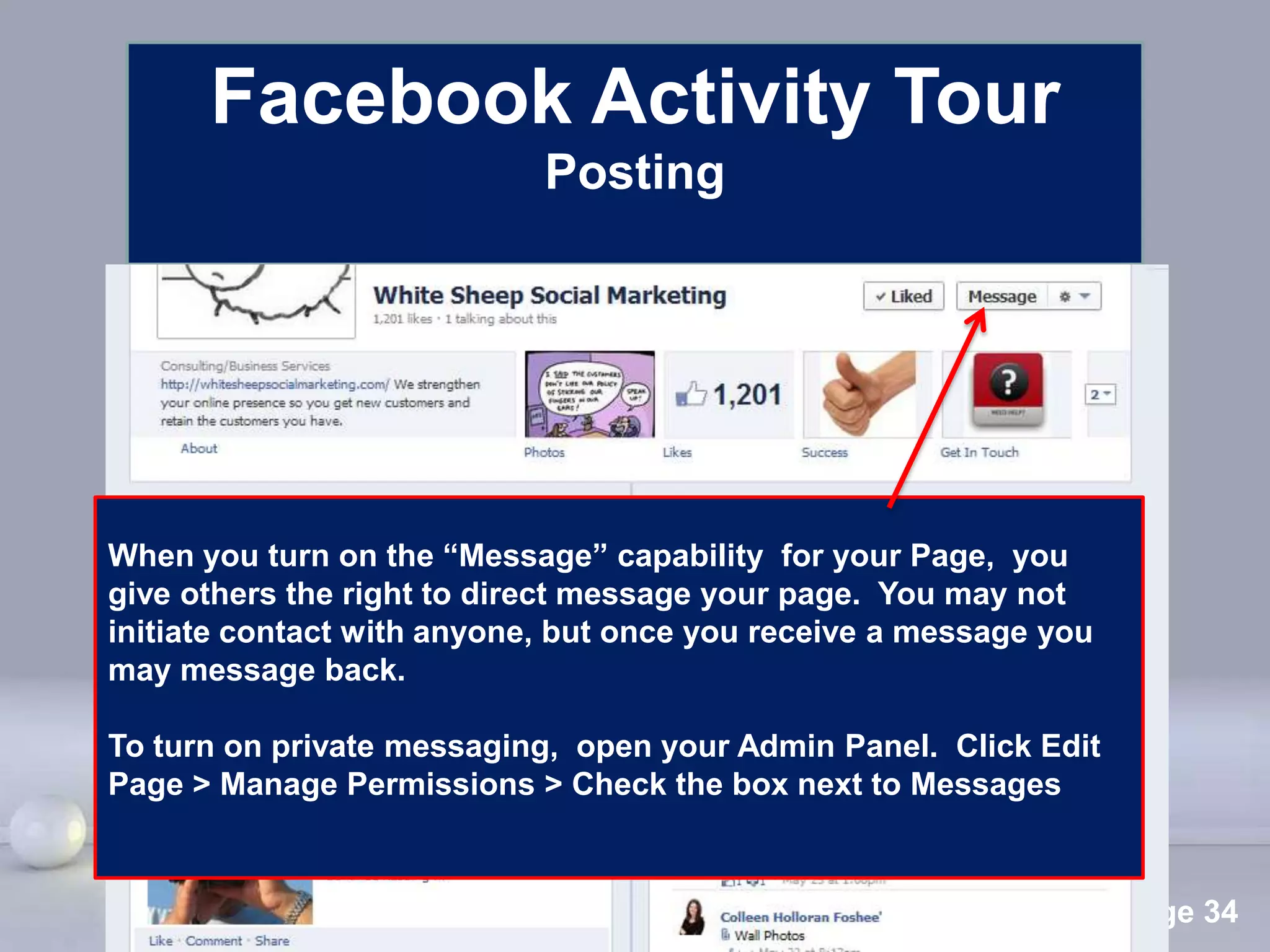 Facebook Activity Tour
                            Posting




When you turn on the “Message” capability for your Page, you
give others the right to direct message your page. You may not
initiate contact with anyone, but once you receive a message you
may message back.

To turn on private messaging, open your Admin Panel. Click Edit
Page > Manage Permissions > Check the box next to Messages


                        Powerpoint Templates
                                                                   Page 34
 