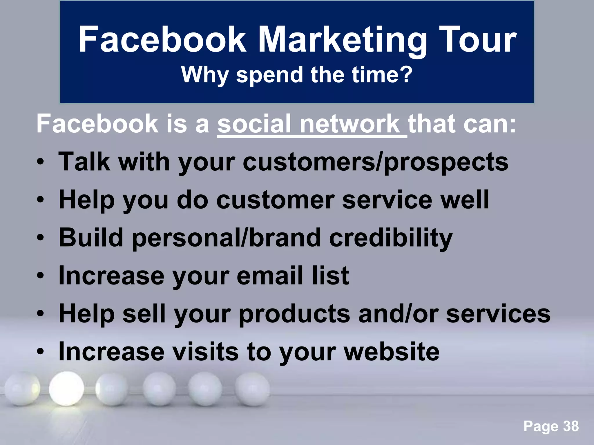 Facebook Marketing Tour
           Why spend the time?

Facebook is a social network that can:
• Talk with your customers/prospects
• Help you do customer service well
• Build personal/brand credibility
• Increase your email list
• Help sell your products and/or services
• Increase visits to your website

              Powerpoint Templates
                                      Page 38
 
