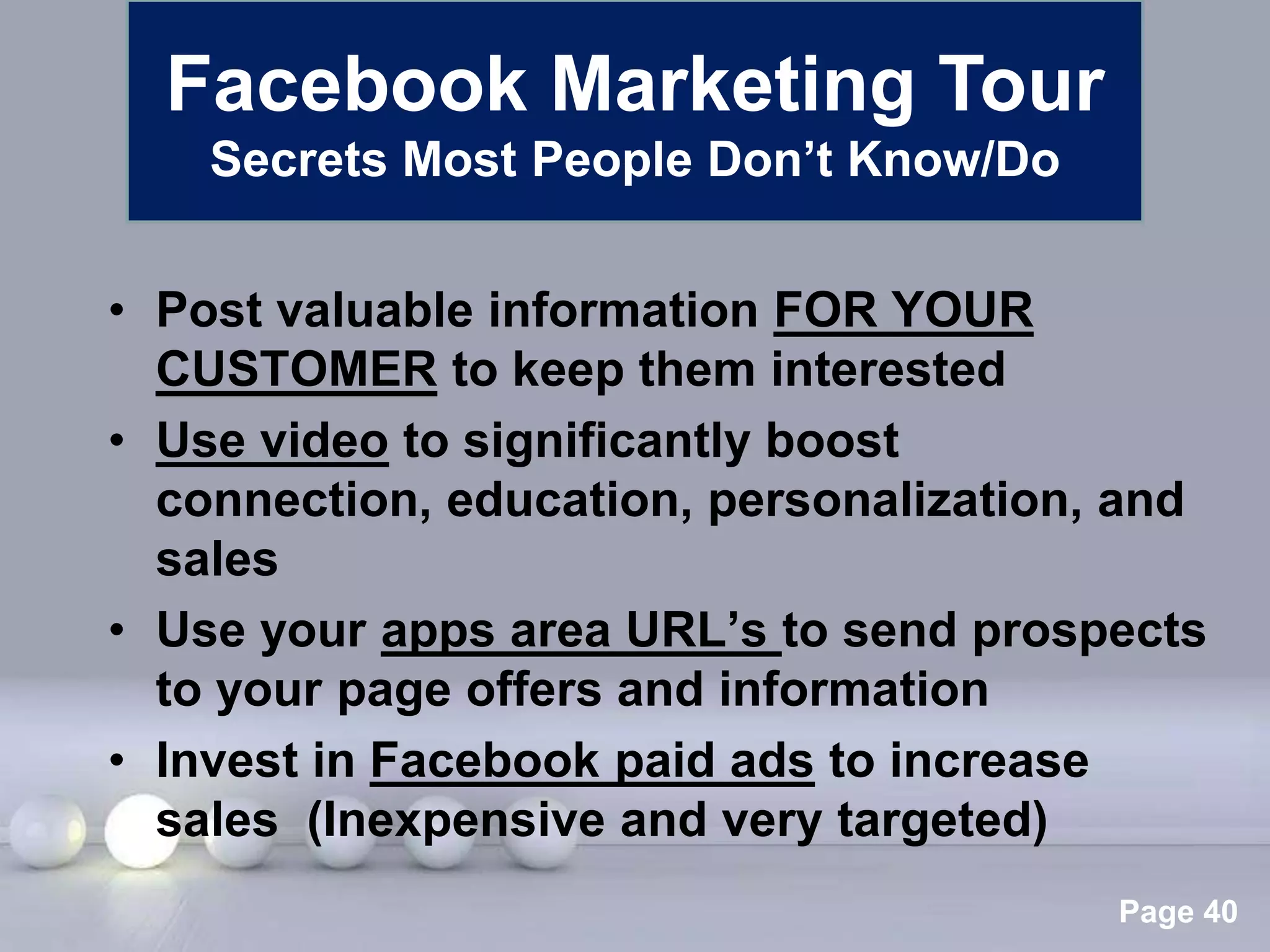 Facebook Marketing Tour
    Secrets Most People Don’t Know/Do


• Post valuable information FOR YOUR
  CUSTOMER to keep them interested
• Use video to significantly boost
  connection, education, personalization, and
  sales
• Use your apps area URL’s to send prospects
  to your page offers and information
• Invest in Facebook paid ads to increase
  sales (Inexpensive and very targeted)
               Powerpoint Templates
                                         Page 40
 