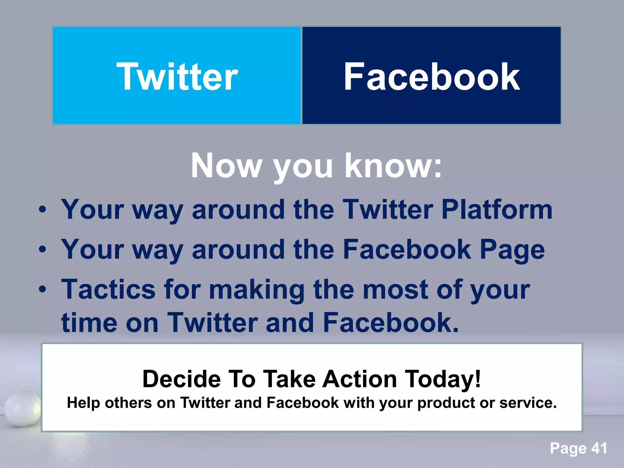 Twitter                       Facebook

                  Now you know:
• Your way around the Twitter Platform
• Your way around the Facebook Page
• Tactics for making the most of your
  time on Twitter and Facebook.
           Decide To Take Action Today!
  Help others on Twitter and Facebook with your product or service.

                        Powerpoint Templates
                                                                  Page 41
 