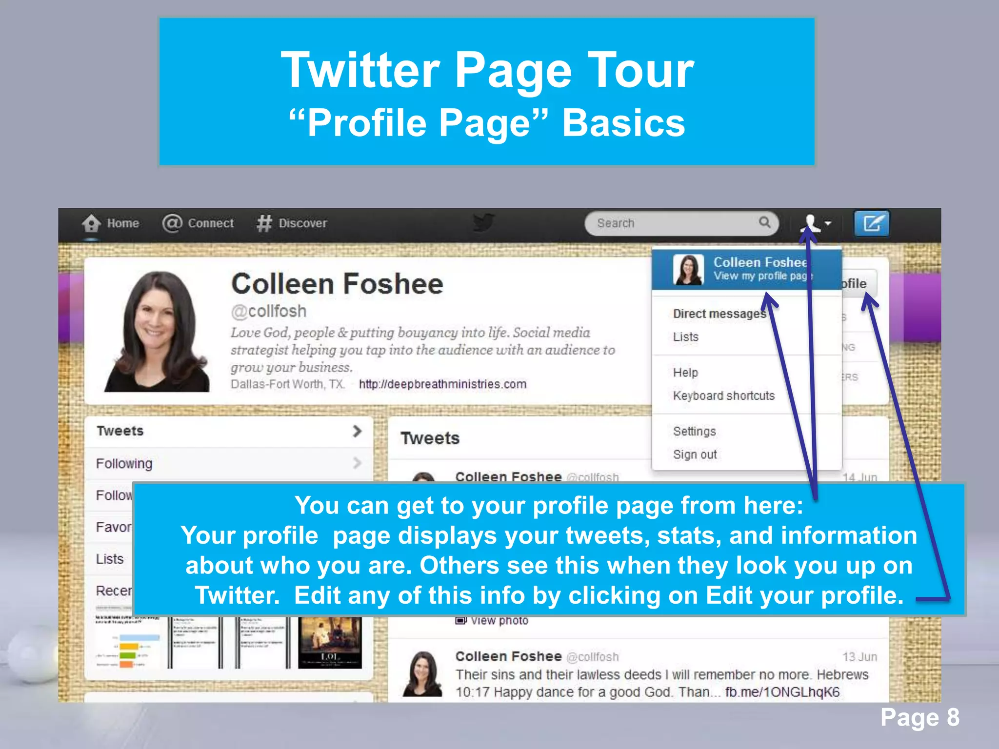 Twitter Page Tour
         “Profile Page” Basics




          You can get to your profile page from here:
Your profile page displays your tweets, stats, and information
about who you are. Others see this when they look you up on
 Twitter. Edit any of this info by clicking on Edit your profile.



                 Powerpoint Templates
                                                             Page 8
 