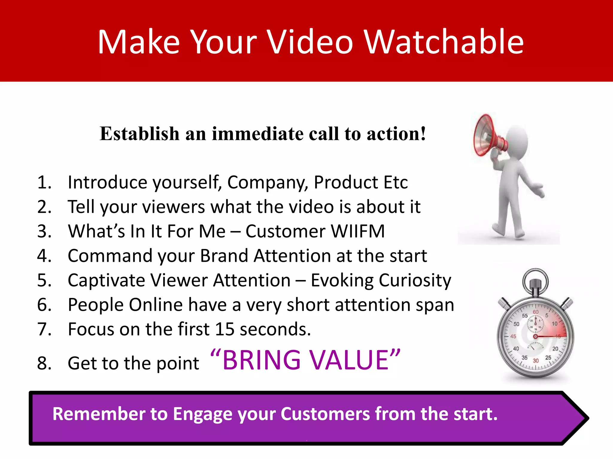 Make Your Video Watchable

        Establish an immediate call to action!

1.   Introduce yourself, Company, Product Etc
2.   Tell your viewers what the video is about it
3.   What’s In It For Me – Customer WIIFM
4.   Command your Brand Attention at the start
5.   Captivate Viewer Attention – Evoking Curiosity
6.   People Online have a very short attention span
7.   Focus on the first 15 seconds.
8. Get to the point   “BRING VALUE”
 Remember to Engage your Customers from the start.
                                 .
 