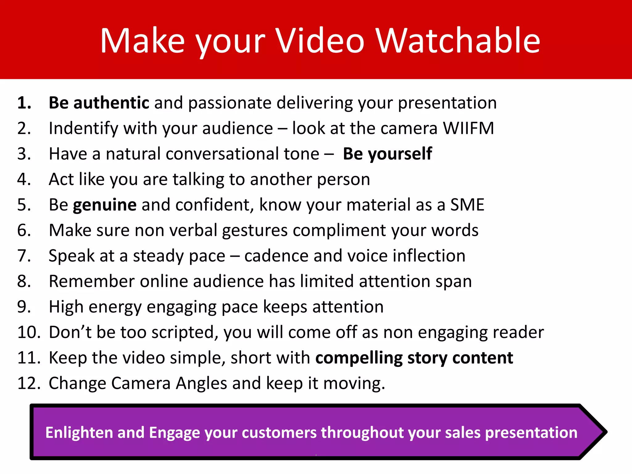 Make your Video Watchable
1.    Be authentic and passionate delivering your presentation
2.    Indentify with your audience – look at the camera WIIFM
3.    Have a natural conversational tone – Be yourself
4.    Act like you are talking to another person
5.    Be genuine and confident, know your material as a SME
6.    Make sure non verbal gestures compliment your words
7.    Speak at a steady pace – cadence and voice inflection
8.    Remember online audience has limited attention span
9.    High energy engaging pace keeps attention
10.   Don’t be too scripted, you will come off as non engaging reader
11.   Keep the video simple, short with compelling story content
12.   Change Camera Angles and keep it moving.

      Enlighten and Engage your customers throughout your sales presentation
                                         .
 