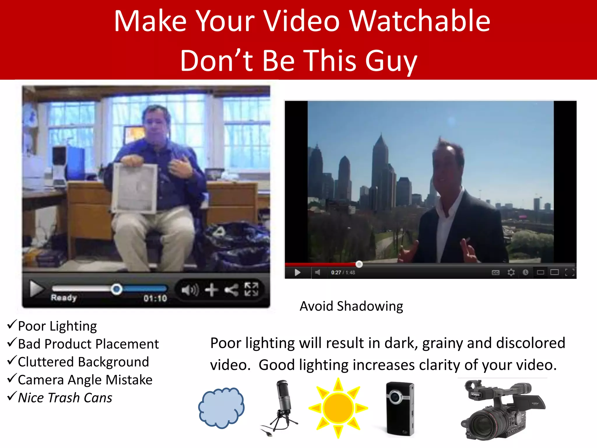 Make Your Video Watchable
                  Don’t Be This Guy




                                       Avoid Shadowing
Poor Lighting
Bad Product Placement   Poor lighting will result in dark, grainy and discolored
Cluttered Background    video. Good lighting increases clarity of your video.
Camera Angle Mistake
Nice Trash Cans
                                      .
 