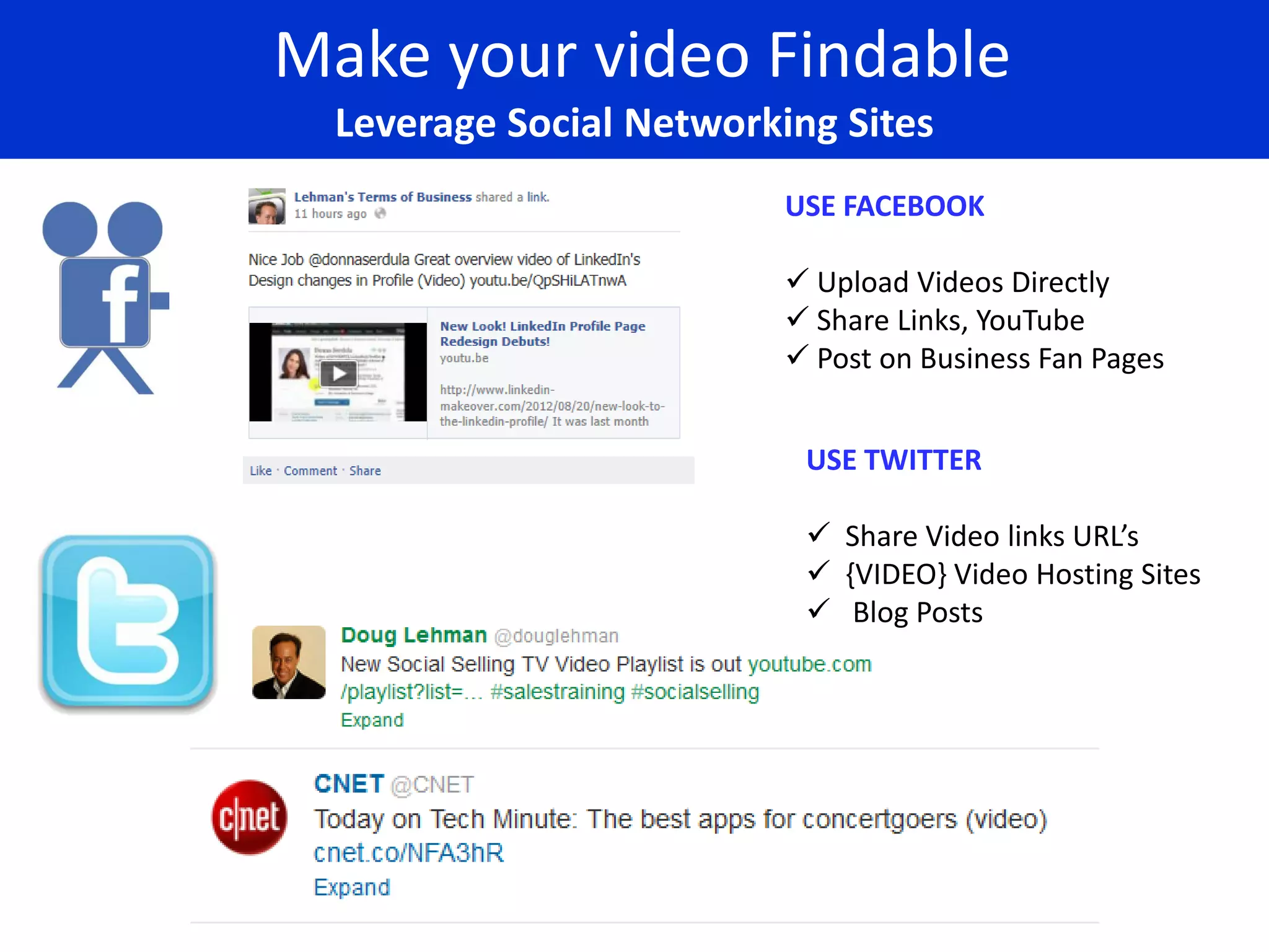 Make your video Findable
  Leverage Social Networking Sites
                                 USE FACEBOOK

                                  Upload Videos Directly
                                  Share Links, YouTube
                                  Post on Business Fan Pages


                                  USE TWITTER

                                   Share Video links URL’s
                                   {VIDEO} Video Hosting Sites
                                   Blog Posts




            www.douglehman.com
 