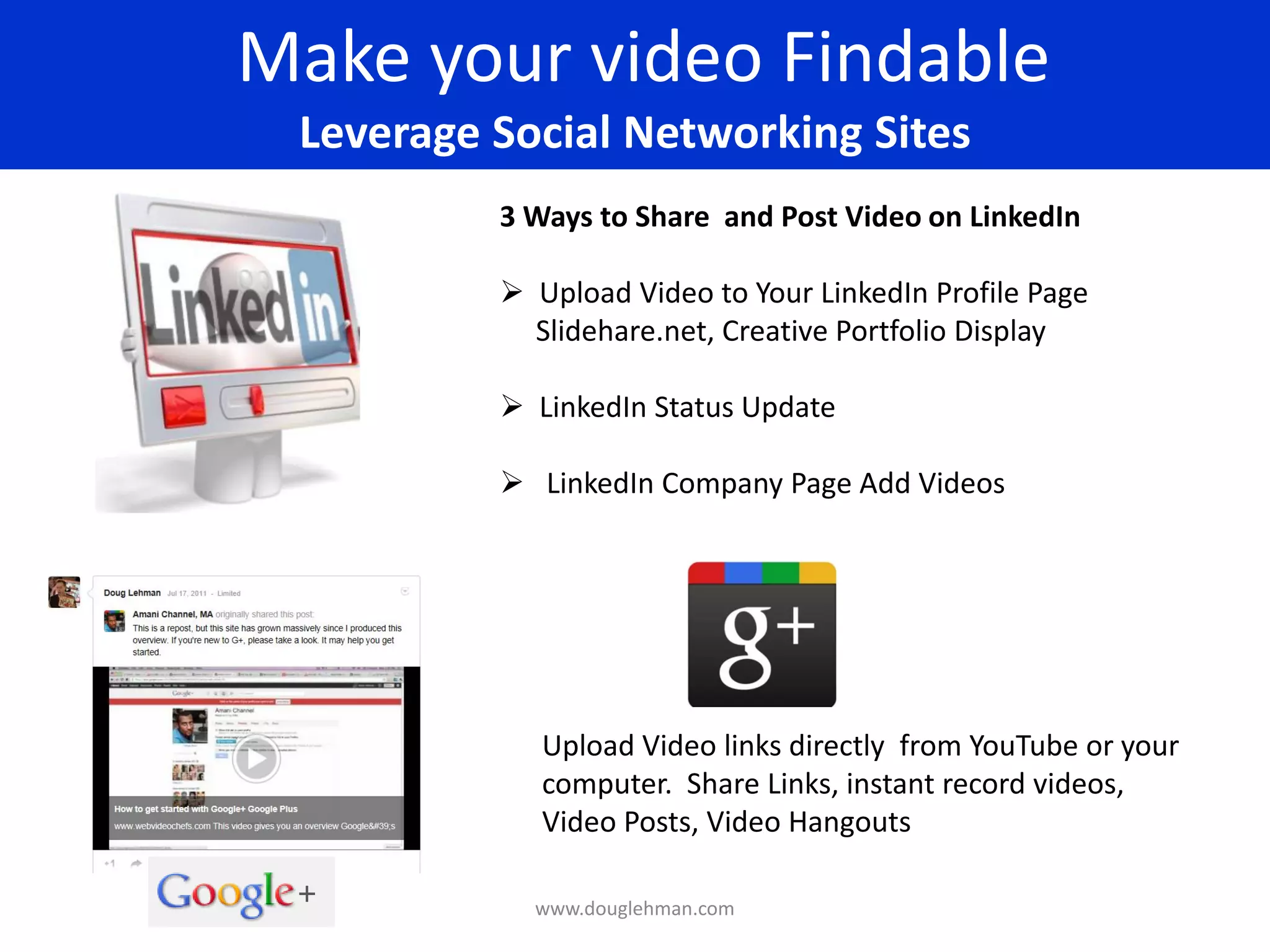 Make your video Findable
 Leverage Social Networking Sites
          3 Ways to Share and Post Video on LinkedIn

           Upload Video to Your LinkedIn Profile Page
            Slidehare.net, Creative Portfolio Display

           LinkedIn Status Update

           LinkedIn Company Page Add Videos




             Upload Video links directly from YouTube or your
             computer. Share Links, instant record videos,
             Video Posts, Video Hangouts

            www.douglehman.com
 