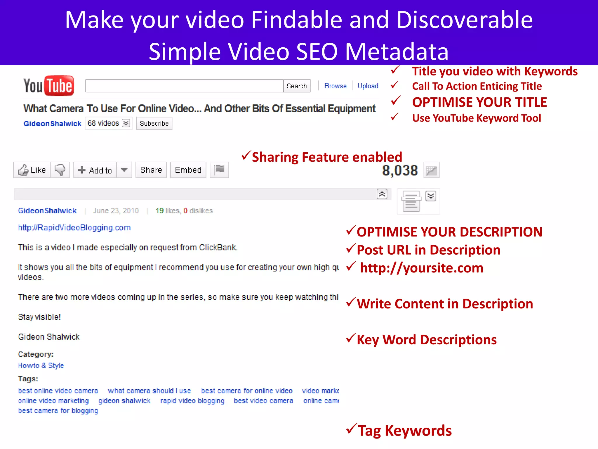Make your video Findable and Discoverable
      Simple Video SEO Metadata
                                      Title you video with Keywords
                                         Call To Action Enticing Title
                                      OPTIMISE YOUR TITLE
                                         Use YouTube Keyword Tool


               Sharing Feature enabled




                              OPTIMISE YOUR DESCRIPTION
                              Post URL in Description
                               http://yoursite.com

                              Write Content in Description

                              Key Word Descriptions




                              Tag Keywords
 