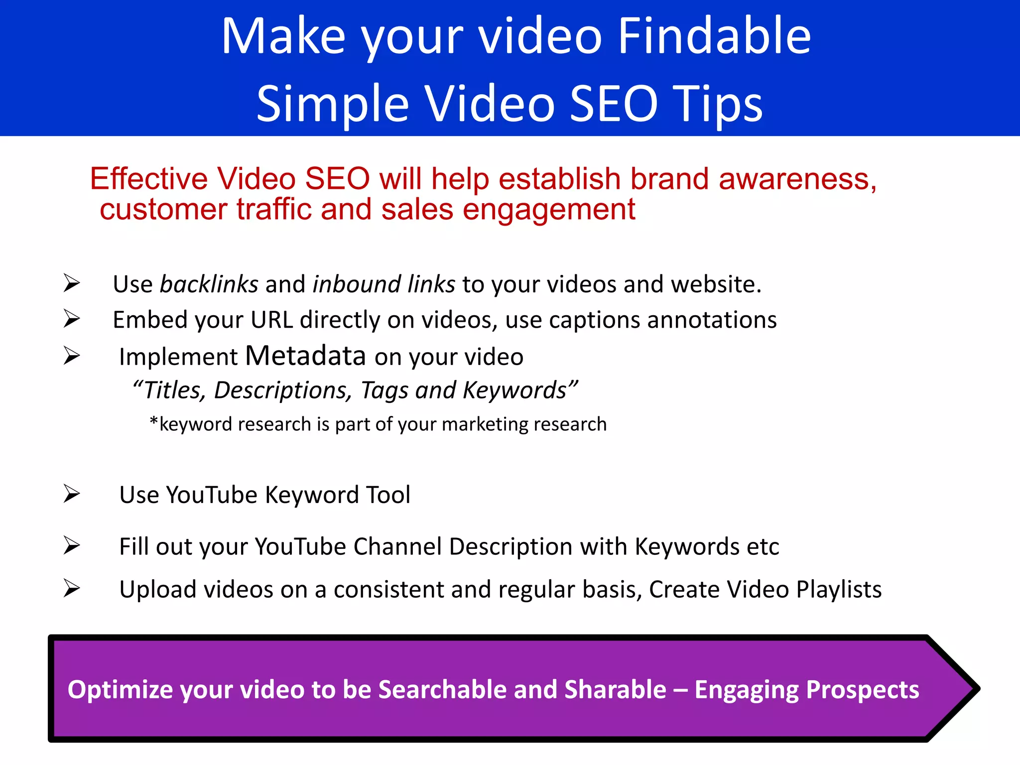 Make your video Findable
                 Simple Video SEO Tips
    Effective Video SEO will help establish brand awareness,
    customer traffic and sales engagement

    Use backlinks and inbound links to your videos and website.
    Embed your URL directly on videos, use captions annotations
    Implement Metadata on your video
      “Titles, Descriptions, Tags and Keywords”
        *keyword research is part of your marketing research


     Use YouTube Keyword Tool
     Fill out your YouTube Channel Description with Keywords etc
     Upload videos on a consistent and regular basis, Create Video Playlists


Optimize your video to be Searchable and Sharable – Engaging Prospects
 