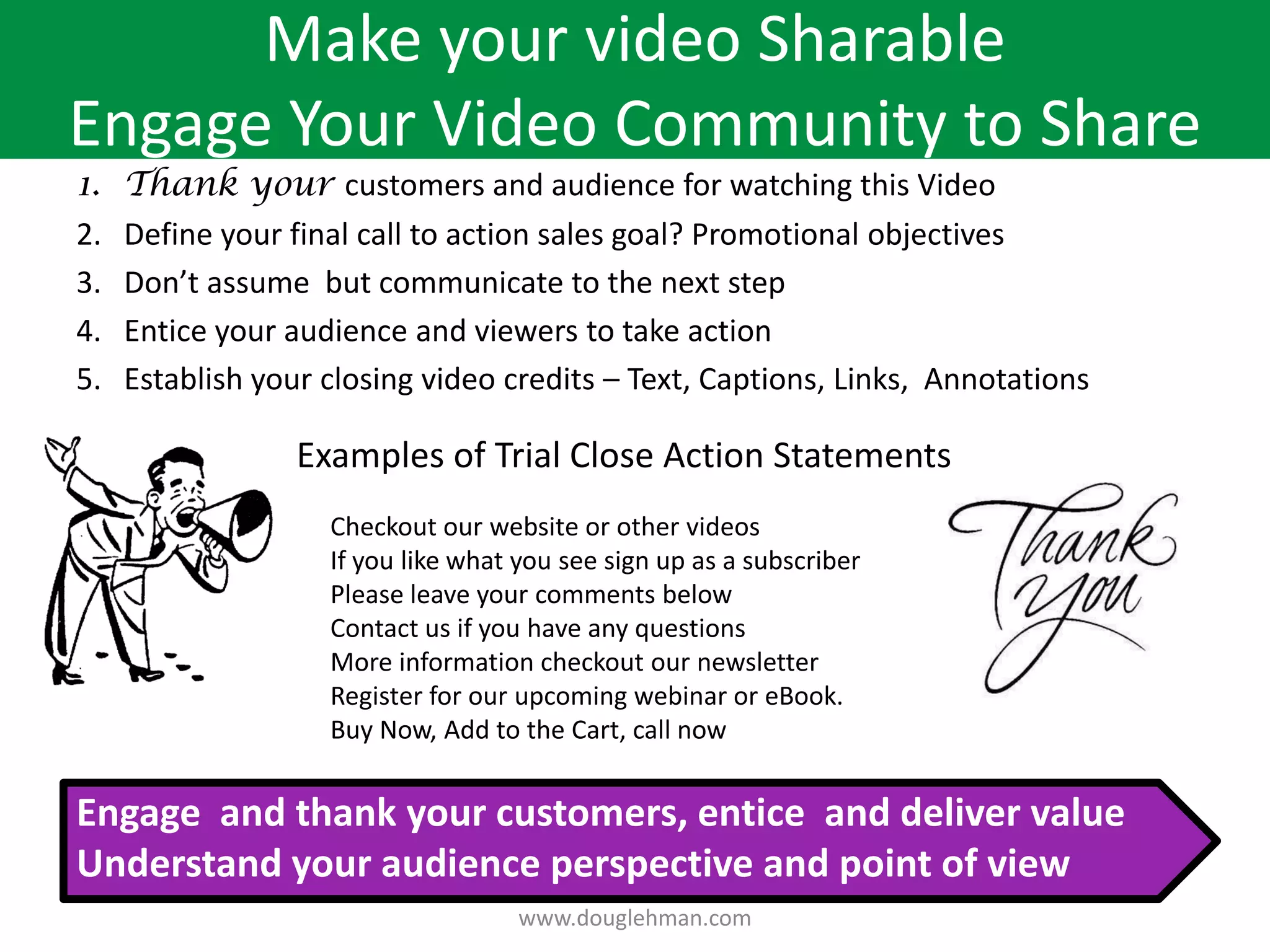 Make your video Sharable
Engage Your Video Community to Share
1.   Thank your customers and audience for watching this Video
2.   Define your final call to action sales goal? Promotional objectives
3.   Don’t assume but communicate to the next step
4.   Entice your audience and viewers to take action
5.   Establish your closing video credits – Text, Captions, Links, Annotations

                  Examples of Trial Close Action Statements
                    Checkout our website or other videos
                    If you like what you see sign up as a subscriber
                    Please leave your comments below
                    Contact us if you have any questions
                    More information checkout our newsletter
                    Register for our upcoming webinar or eBook.
                    Buy Now, Add to the Cart, call now


Engage and thank your customers, entice and deliver value
Understand your audience perspective and point of view
                                     www.douglehman.com
 