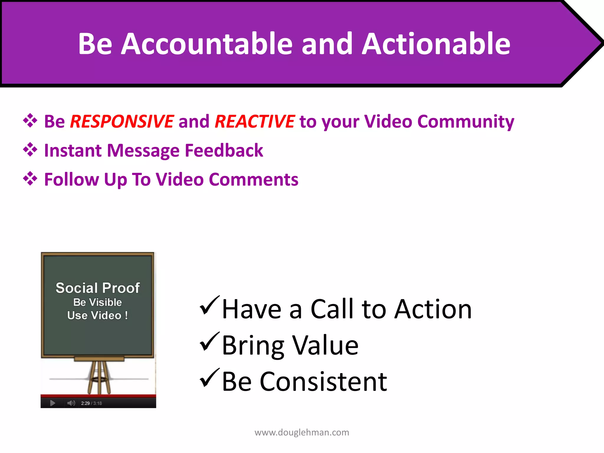 Be Accountable and Actionable

 Be RESPONSIVE and REACTIVE to your Video Community
 Instant Message Feedback
 Follow Up To Video Comments




                  Have a Call to Action
                  Bring Value
                  Be Consistent
                        www.douglehman.com
 