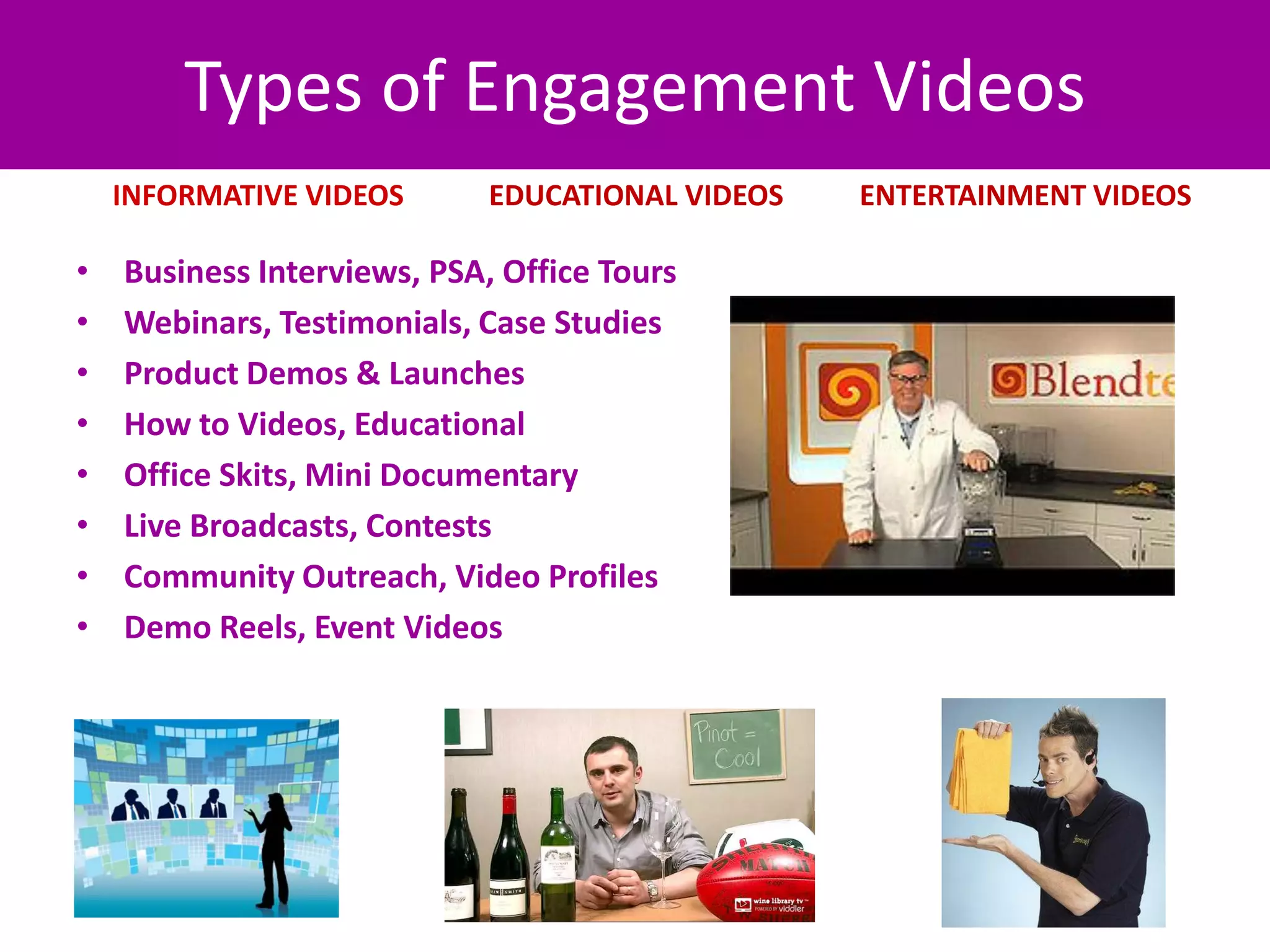 Types of Engagement Videos
    INFORMATIVE VIDEOS       EDUCATIONAL VIDEOS      ENTERTAINMENT VIDEOS

•   Business Interviews, PSA, Office Tours
•   Webinars, Testimonials, Case Studies
•   Product Demos & Launches
•   How to Videos, Educational
•   Office Skits, Mini Documentary
•   Live Broadcasts, Contests
•   Community Outreach, Video Profiles
•   Demo Reels, Event Videos




                                www.douglehman.com
 