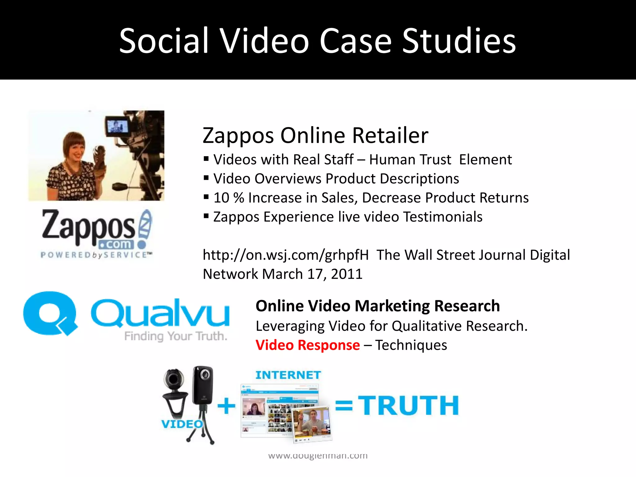 Social Video Case Studies

     Zappos Online Retailer
      Videos with Real Staff – Human Trust Element
      Video Overviews Product Descriptions
      10 % Increase in Sales, Decrease Product Returns
      Zappos Experience live video Testimonials

     http://on.wsj.com/grhpfH The Wall Street Journal Digital
     Network March 17, 2011

             Online Video Marketing Research
             Leveraging Video for Qualitative Research.
             Video Response – Techniques




               www.douglehman.com
 
