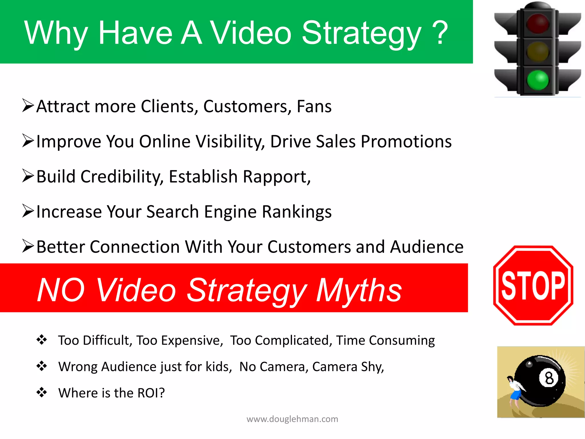Why Have A Video Strategy ?

Attract more Clients, Customers, Fans
Improve You Online Visibility, Drive Sales Promotions
Build Credibility, Establish Rapport,
Increase Your Search Engine Rankings
Better Connection With Your Customers and Audience

 NO Video Strategy Myths
  Too Difficult, Too Expensive, Too Complicated, Time Consuming
  Wrong Audience just for kids, No Camera, Camera Shy,
  Where is the ROI?
                                  www.douglehman.com
 