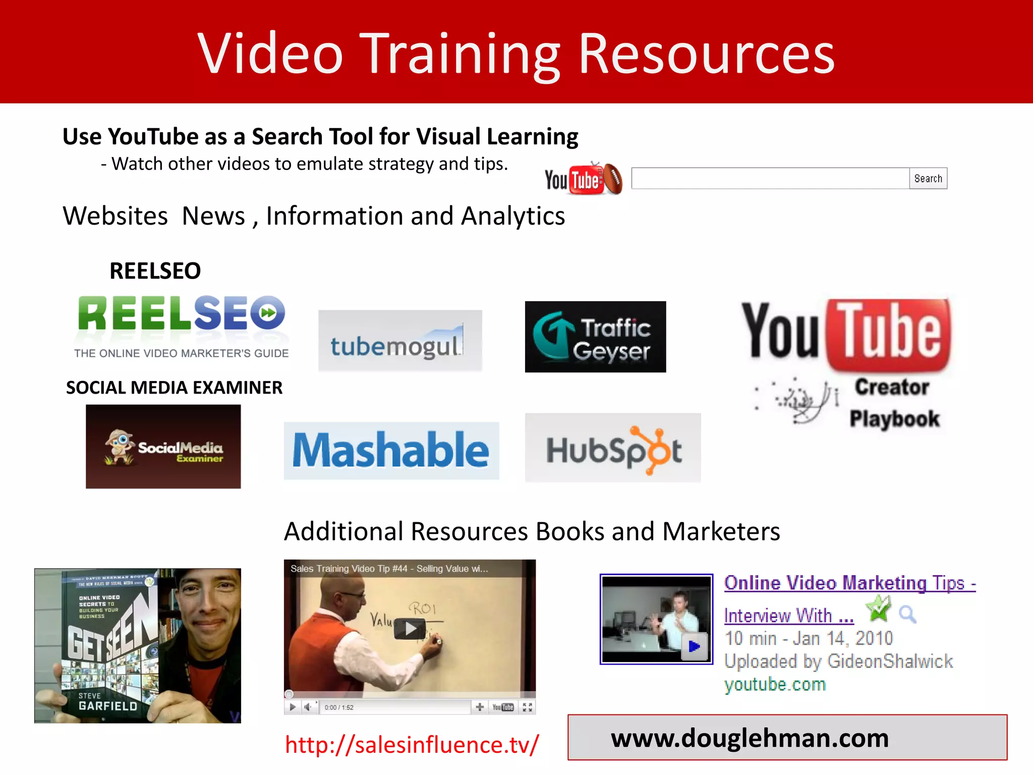 Video Training Resources
Use YouTube as a Search Tool for Visual Learning
   - Watch other videos to emulate strategy and tips.

Websites News , Information and Analytics
    REELSEO



SOCIAL MEDIA EXAMINER




                         Additional Resources Books and Marketers




                                                .
                         http://salesinfluence.tv/      www.douglehman.com
 