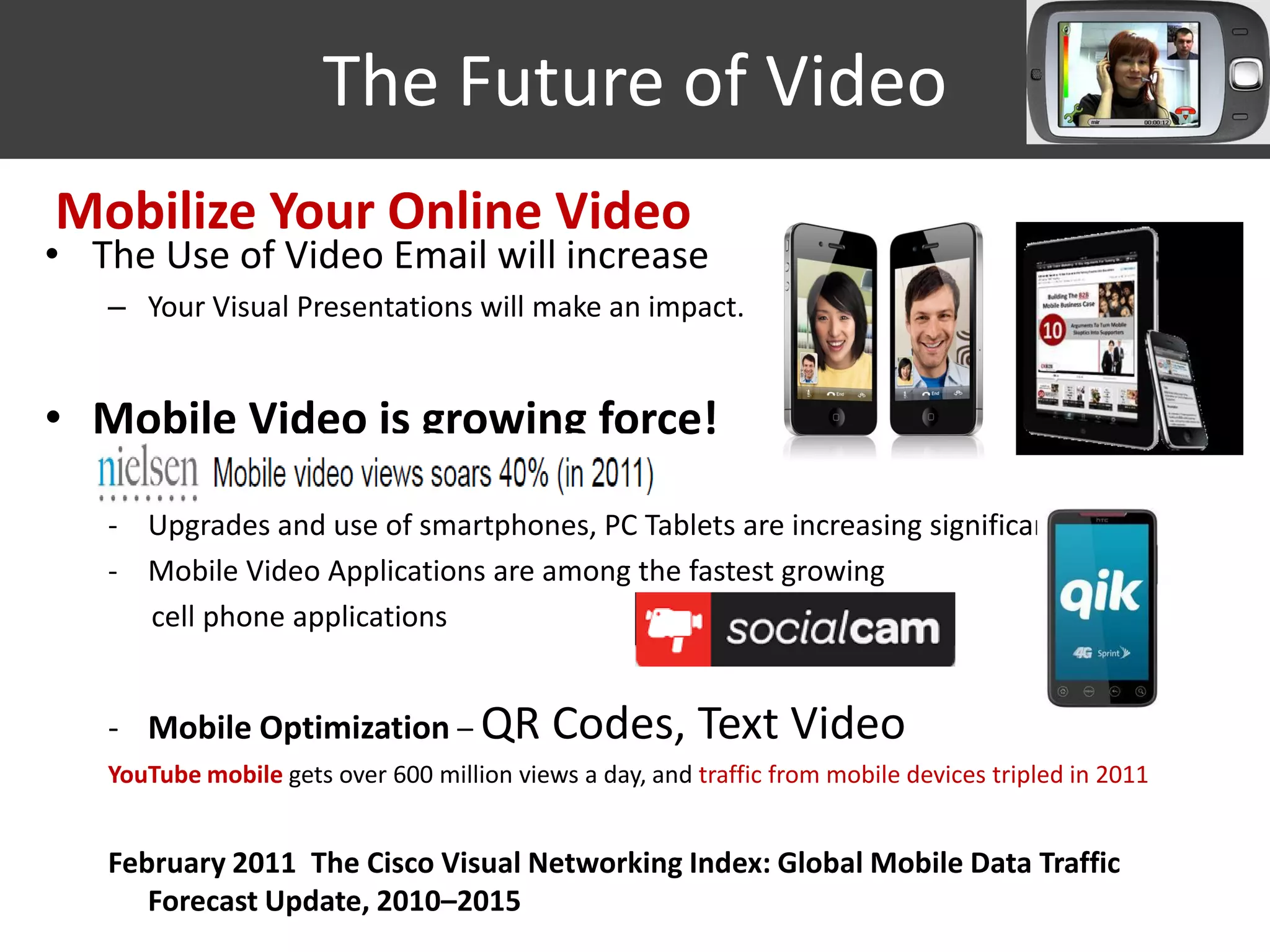 The Future of Video
Mobilize Your Online Video
• The Use of Video Email will increase
   – Your Visual Presentations will make an impact.


• Mobile Video is growing force!

   - Upgrades and use of smartphones, PC Tablets are increasing significantly
   - Mobile Video Applications are among the fastest growing
     cell phone applications


   - Mobile Optimization – QR               Codes, Text Video
   YouTube mobile gets over 600 million views a day, and traffic from mobile devices tripled in 2011


   February 2011 The Cisco Visual Networking Index: Global Mobile Data Traffic
      Forecast Update, 2010–2015
 