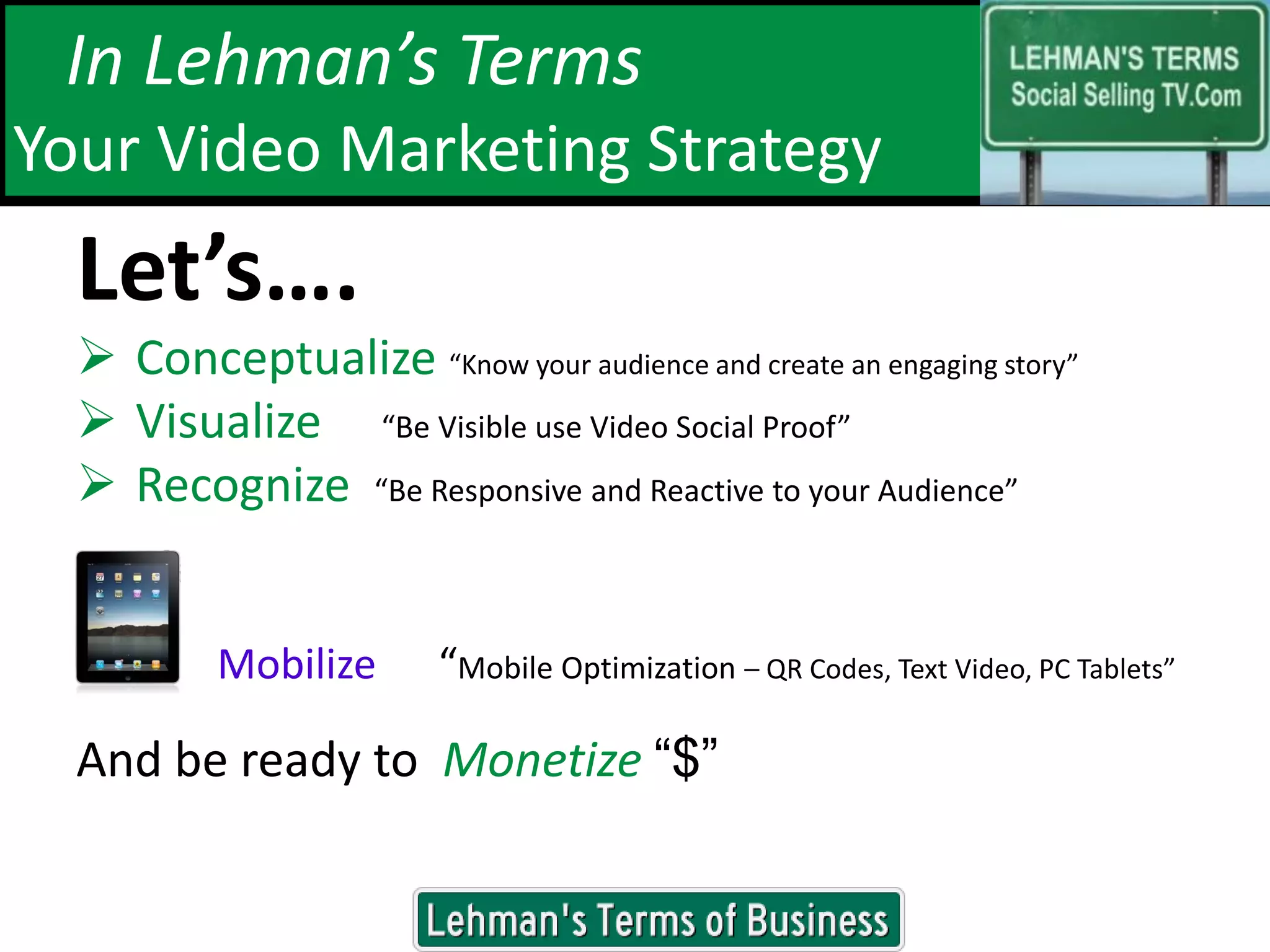 In Lehman’s Terms
Your Video Marketing Strategy
  Let’s….
   Conceptualize “Know your audience and create an engaging story”
   Visualize “Be Visible use Video Social Proof”
   Recognize “Be Responsive and Reactive to your Audience”


          Mobilize      “Mobile Optimization – QR Codes, Text Video, PC Tablets”

  And be ready to Monetize “$”

                                www.douglehman.com
 