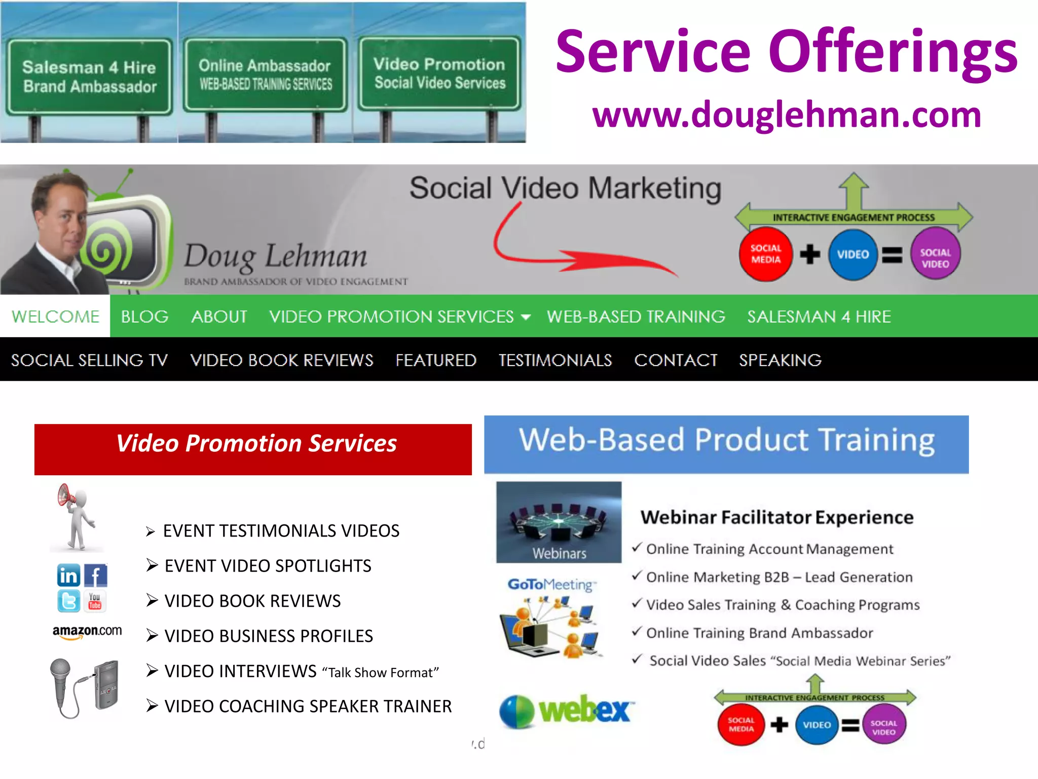 Service Offerings
                                                       www.douglehman.com




Video Promotion Services


     EVENT TESTIMONIALS VIDEOS
   EVENT VIDEO SPOTLIGHTS
   VIDEO BOOK REVIEWS
   VIDEO BUSINESS PROFILES
   VIDEO INTERVIEWS “Talk Show Format”
   VIDEO COACHING SPEAKER TRAINER
                                      www.douglehman.com
 