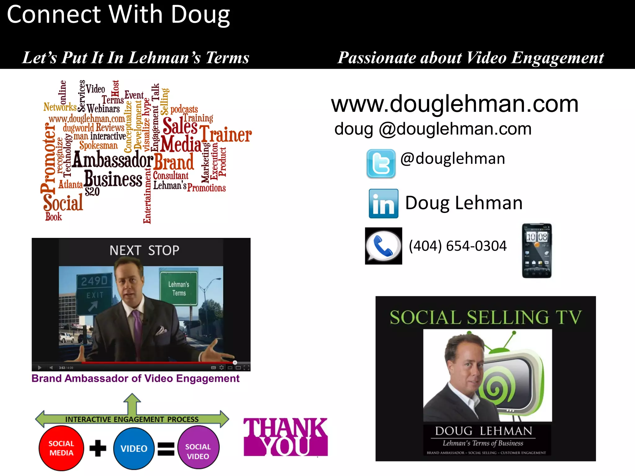 Connect With Doug
 Let’s Put It In Lehman’s Terms              Passionate about Video Engagement

                                             www.douglehman.com
                                             doug @douglehman.com
                                                    @douglehman

                                                     Doug Lehman
                                                     (404) 654-0304




  Brand Ambassador of Video Engagement




                                         .
 