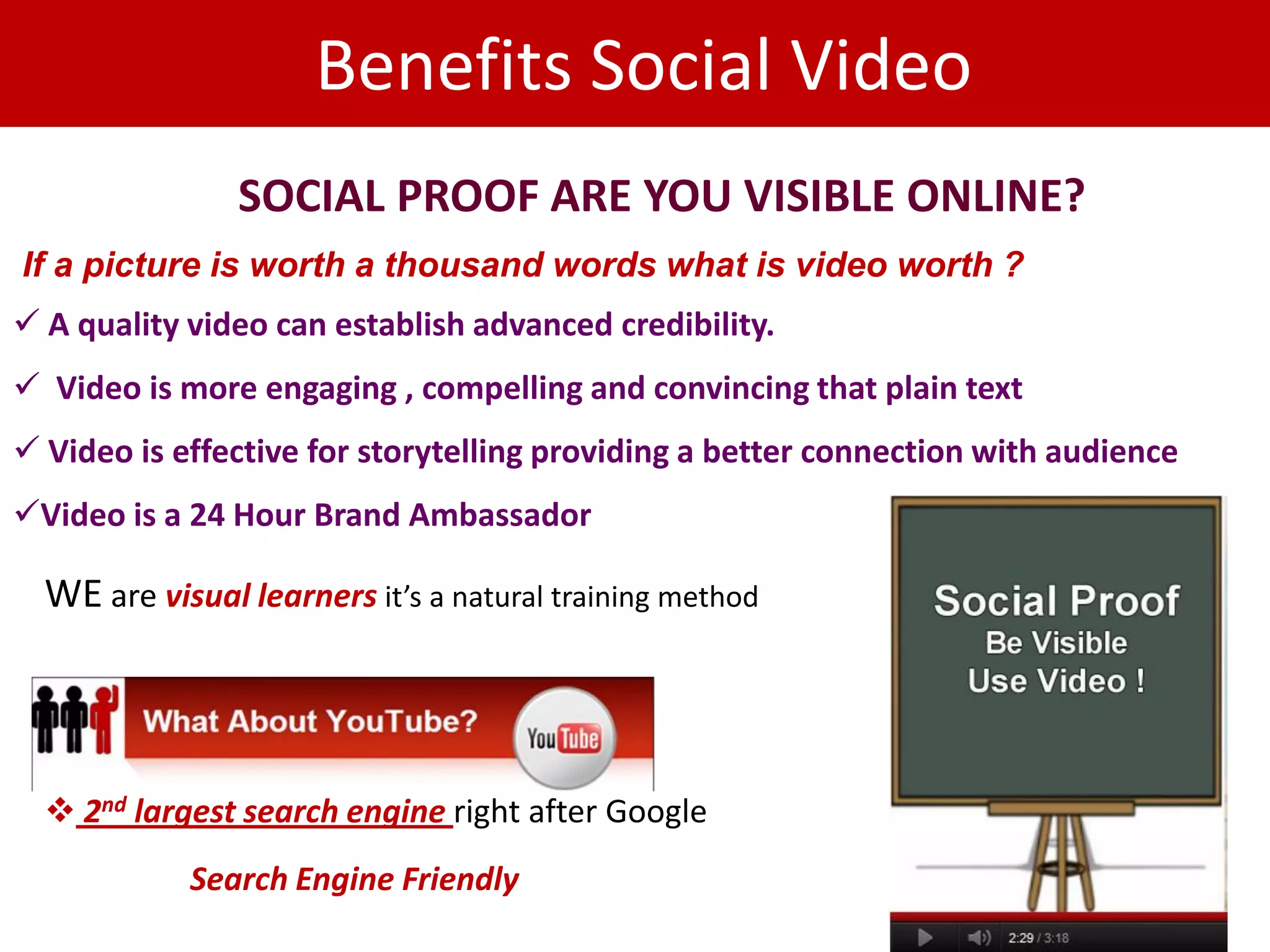 Benefits Social Video
                SOCIAL PROOF ARE YOU VISIBLE ONLINE?
If a picture is worth a thousand words what is video worth ?
 A quality video can establish advanced credibility.
 Video is more engaging , compelling and convincing that plain text
 Video is effective for storytelling providing a better connection with audience
Video is a 24 Hour Brand Ambassador

  WE are visual learners it’s a natural training method




   2nd largest search engine right after Google
            Search Engine Friendly
 