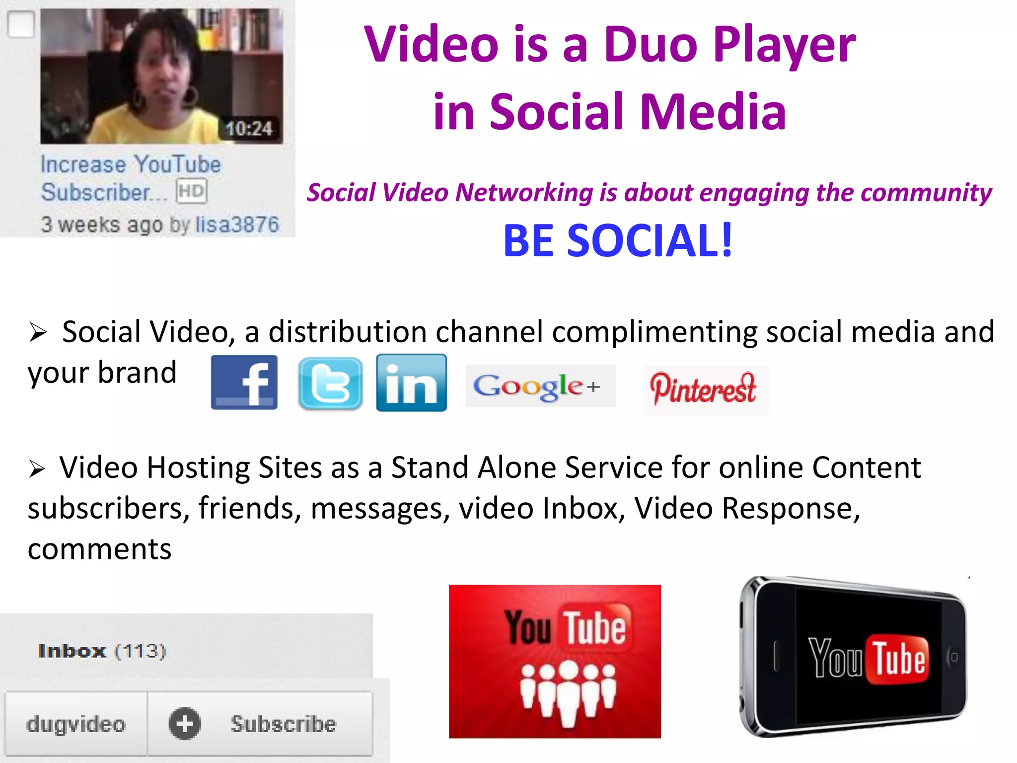 Video is a Duo Player
                           in Social Media
                    Social Video Networking is about engaging the community
                                   BE SOCIAL!
 Social Video, a distribution channel complimenting social media and
your brand

 Video Hosting Sites as a Stand Alone Service for online Content
subscribers, friends, messages, video Inbox, Video Response,
comments
 