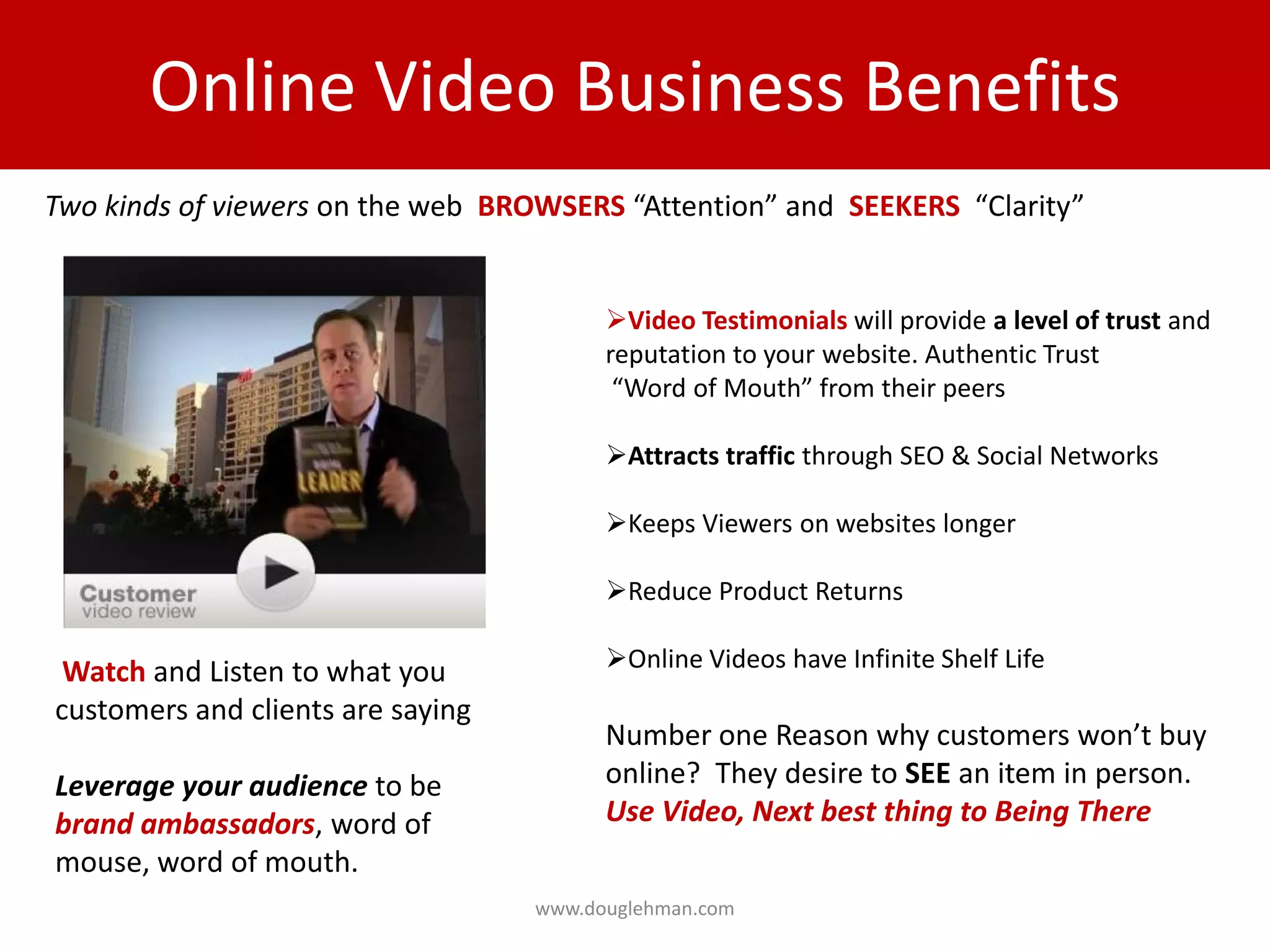 Online Video Business Benefits
Two kinds of viewers on the web BROWSERS “Attention” and SEEKERS “Clarity”


                                         Video Testimonials will provide a level of trust and
                                         reputation to your website. Authentic Trust
                                          “Word of Mouth” from their peers

                                         Attracts traffic through SEO & Social Networks

                                         Keeps Viewers on websites longer

                                         Reduce Product Returns

 Watch and Listen to what you            Online Videos have Infinite Shelf Life
customers and clients are saying
                                         Number one Reason why customers won’t buy
Leverage your audience to be             online? They desire to SEE an item in person.
brand ambassadors, word of               Use Video, Next best thing to Being There
mouse, word of mouth.
                                   www.douglehman.com
 