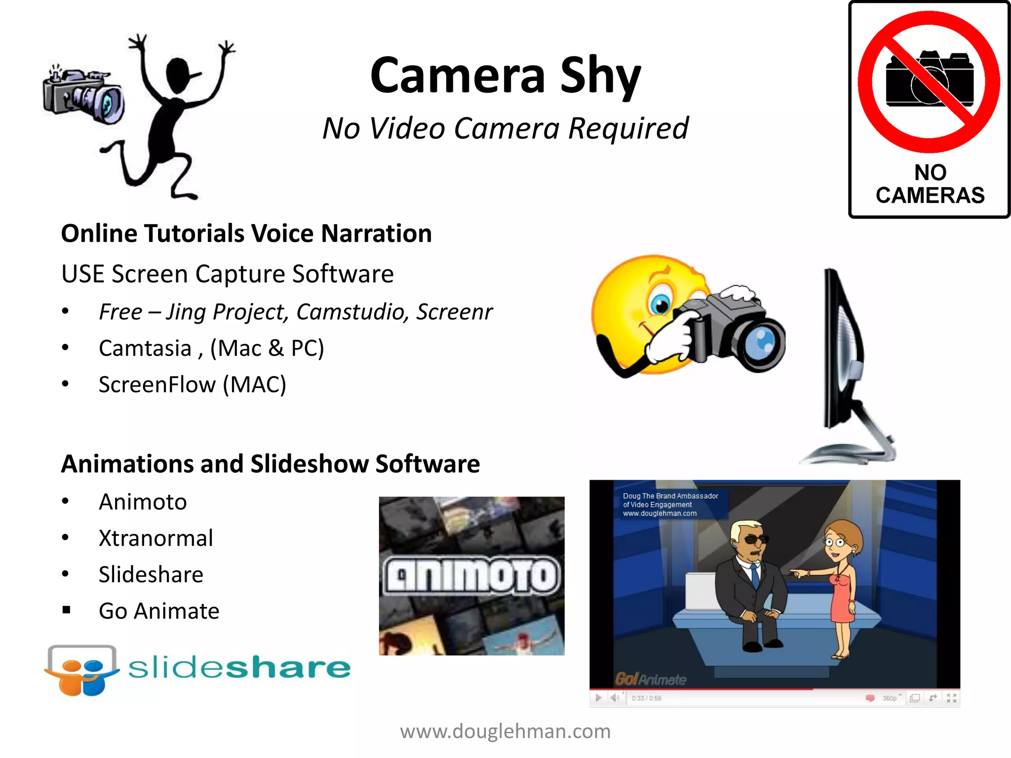 Camera Shy
                          No Video Camera Required


Online Tutorials Voice Narration
USE Screen Capture Software
•   Free – Jing Project, Camstudio, Screenr
•   Camtasia , (Mac & PC)
•   ScreenFlow (MAC)


Animations and Slideshow Software
•   Animoto
•   Xtranormal
•   Slideshare
   Go Animate



                                 www.douglehman.com
 