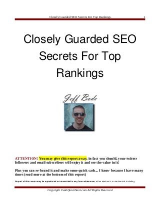 Closely Guarded SEO Secrets For Top Rankings                                               1




        Closely Guarded SEO 
           Secrets For Top 
              Rankings




ATTENTION! You may give this report away, in fact you should, your twitter
followers and email subscribers will enjoy it and see the value in it!

Plus you can re-brand it and make some quick cash... I know because I have many
times (read more at the bottom of this report)
No part of this course may be reproduced or transmitted in any form whatsoever, either electronic, or mechanical, including



                                 Copyright CashQuickStart.com All Rights Reserved
 